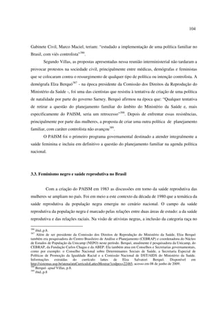 104 
Gabinete Civil, Marco Maciel, teriam: “estudado a implementação de uma política familiar no 
Brasil, com viés controlista”386. 
Segundo Villas, as propostas apresentadas nessa reunião interministerial não tardaram a 
provocar protestos na sociedade civil, principalmente entre médicas, demógrafas e feministas 
que se colocaram contra o ressurgimento de qualquer tipo de política ou intenção controlista. A 
demógrafa Elza Berquó387 - na época presidente da Comissão dos Direitos da Reprodução do 
Ministério da Saúde -, foi uma das cientistas que resistiu à tentativa de criação de uma política 
de natalidade por parte do governo Sarney. Berquó afirmou na época que: “Qualquer tentativa 
de retirar a questão do planejamento familiar do âmbito do Ministério da Saúde e, mais 
especificamente do PAISM, seria um retrocesso”388. Depois de enfrentar essas resistências, 
principalmente por parte das mulheres, a proposta de criar uma outra política de planejamento 
familiar, com caráter controlista não avançou389. 
O PAISM foi o primeiro programa governamental destinado a atender integralmente a 
saúde feminina e incluiu em definitivo a questão do planejamento familiar na agenda política 
nacional. 
3.3. Feminismo negro e saúde reprodutiva no Brasil 
Com a criação do PAISM em 1983 as discussões em torno da saúde reprodutiva das 
mulheres se ampliam no país. Foi em meio a este contexto da década de 1980 que a temática da 
saúde reprodutiva da população negra emergiu no cenário nacional. O campo da saúde 
reprodutiva da população negra é marcado pelas relações entre duas áreas de estudo: a da saúde 
reprodutiva e das relações raciais. Na visão de ativistas negras, a inclusão da categoria raça no 
386 ibid.,p.8. 
387 Além de ser presidente da Comissão dos Direitos de Reprodução do Ministério da Saúde, Elza Berquó 
também era pesquisadora do Centro Brasileiro de Análise e Planejamento (CEBRAP) e coordenadora do Núcleo 
de Estudos de População da Unicamp (NEPO) neste período. Berquó, atualmente é pesquisadora da Unicamp, do 
CEBRAP, da Fundação Carlos Chagas e da ABEP. Ela também atua em Conselhos e Secretarias governamentais, 
como por exemplo: o Conselho Nacional sobre Determinantes Sociais de Saúde, a Secretaria Especial de 
Políticas de Promoção da Igualdade Racial e a Comissão Nacional de DST/AIDS do Ministério da Saúde. 
Informações extraídas do currículo lattes de Elza Salvatori Berquó. Disponível em 
http://sistemas.usp.br/atena/atnCurriculoLattesMostrar?codpes=22485, acesso em 08 de junho de 2009. 
388 Berquó apud Villas, p.8. 
389 ibid.,p.8 
 