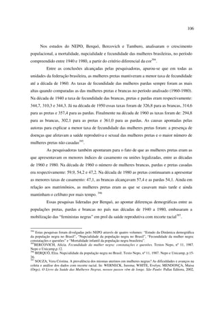 106 
Nos estudos do NEPO, Berquó, Bercovich e Tamburo, analisaram o crescimento 
populacional, a mortalidade, nupcialidade e fecundidade das mulheres brasileiras, no período 
compreendido entre 1940 e 1980, a partir do critério diferencial da cor394. 
Entre as conclusões alcançadas pelas pesquisadoras, apurou-se que em todas as 
unidades da federação brasileira, as mulheres pretas mantiveram a menor taxa de fecundidade 
até a década de 1960. As taxas de fecundidade das mulheres pardas sempre foram as mais 
altas quando comparadas as das mulheres pretas e brancas no período analisado (1960-1980). 
Na década de 1940 a taxa de fecundidade das brancas, pretas e pardas eram respectivamente: 
344,7, 310,3 e 344,3. Já na década de 1950 essas taxas foram de 326,8 para as brancas, 314,6 
para as pretas e 357,4 para as pardas. Finalmente na década de 1960 as taxas foram de: 294,8 
para as brancas, 302,1 para as pretas e 361,0 para as pardas. As causas apontadas pelas 
autoras para explicar a menor taxa de fecundidade das mulheres pretas foram: a presença de 
doenças que afetavam a saúde reprodutiva e sexual das mulheres pretas e o maior número de 
mulheres pretas não casadas395. 
As pesquisadoras também apontaram para o fato de que as mulheres pretas eram as 
que apresentavam os menores índices de casamento ou uniões legalizadas, entre as décadas 
de 1960 e 1980. Na década de 1960 o número de mulheres brancas, pardas e pretas casadas 
era respectivamente: 59,9, 54,2 e 47,2. Na década de 1980 as pretas continuaram a apresentar 
as menores taxas de casamento: 47,1, as brancas alcançavam 57,4 e as pardas 54,1. Ainda em 
relação aos matrimônios, as mulheres pretas eram as que se casavam mais tarde e ainda 
mantinham o celibato por mais tempo. 396 
Essas pesquisas lideradas por Berquó, ao apontar diferenças demográficas entre as 
populações pretas, pardas e brancas no país nas décadas de 1940 a 1980, embasaram a 
mobilização das “feministas negras” em prol da saúde reprodutiva com recorte racial397. 
394 Estas pesquisas foram divulgadas pelo NEPO através de quatro volumes: “Estudo da Dinâmica demográfica 
da população negra no Brasil”, “Nupcialidade da população negra no Brasil”, “Fecundidade da mulher negra: 
constatações e questões” e “Mortalidade infantil da população negra brasileira”. 
395BERCOVICH, Alícia. Fecundidade da mulher negra: constatações e questões. Textos Nepo, nº 11, 1987. 
Nepo e Unicamp,p.12. 
396 BERQUÓ, Elza. Nupcialidade da população negra no Brasil. Texto Nepo, nº 11, 1987. Nepo e Unicamp, p.15- 
26. 
397 SOUZA, Vera Cristina. A prevalência dos miomas uterinos em mulheres negras? As dificuldades e avanços na 
coleta e análise dos dados com recorte racial. In: WERNECK, Jurema; WHITE, Evelyn; MENDONÇA, Maisa 
(Orgs). O Livro da Saúde das Mulheres Negras, nossos passos vêm de longe. São Paulo: Pallas Editora, 2002, 
 