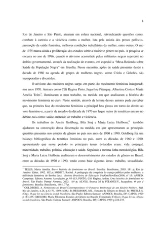 8 
Rio de Janeiro e São Paulo, atuaram em esfera nacional, reivindicando questões como: 
combate à carestia e a violência contra a mulher, luta pela anistia dos presos políticos, 
promoção da saúde feminina, melhores condições trabalhistas da mulher, entre outras. O ano 
de 1975 marca ainda a proliferação dos estudos sobre a mulher e gênero no país. A pesquisa se 
encerra no ano de 1996, quando o ativismo acumulado pelas militantes negras repercute no 
âmbito governamental, através da realização de eventos, em especial a “Mesa-Redonda sobre 
Saúde da População Negra” em Brasília. Nesse encontro, ações de saúde presentes desde a 
década de 1980 na agenda de grupos de mulheres negras, como Criola e Geledés, são 
incorporadas e discutidas. 
O ativismo das mulheres negras surge, em parte, do movimento feminista inaugurado 
nos anos 1970. Autores como Céli Regina Pinto, Jaqueline Pitanguy, Albertina Costa e Maria 
Amélia Teles3, iluminaram o meu trabalho, na medida em que analisaram a história do 
movimento feminista no país. Neste sentido, através da leitura desses autores pude perceber 
que, na primeira fase do movimento feminista a principal luta girava em torno do direito ao 
voto feminino e, a partir de meados da década de 1970 um leque maior de temáticas entram no 
debate, tais como: saúde, mercado de trabalho e violência. 
Os trabalhos de Anette Goldberg, Bila Sorj e Maria Luiza Heilborn,4 também 
ajudaram na construção dessa dissertação na medida em que apresentaram as principais 
questões presentes nos estudos de gênero no país nos anos de 1960 a 1990. Goldberg fez um 
balanço bibliográfico da temática feminista no país, entre as décadas de 1960 e 1980, 
apresentando que nesse período os principais temas debatidos eram: vida conjugal, 
maternidade, trabalho, política, educação e saúde. Seguindo a mesma linha metodológica, Bila 
Sorj e Maria Luiza Heilborn analisaram o desenvolvimento dos estudos de gênero no Brasil, 
entre as décadas de 1970 e 1990, tendo como base algumas áreas: trabalho, sexualidade, 
3 TELES, Maria Amélia. Breve história do feminismo no Brasil. Brasília: Brasiliense, 2003. 181 p; Rio de 
Janeiro: Zahar, 1982. 102 p; SOIHET, Rachel. A pedagogia da conquista do espaço público pelas mulheres: a 
militância feminista de Bertha Lutz. Revista Brasileira de Educação Set/Out/Nov/Dez/2000, nº 15: ANPED. 
Campinas: Editora Autores Associados, p. 93-115; PINTO, Céli Regina Jardim. Uma história do feminismo no 
Brasil. São Paulo: Perseu Abramo, 2003. 119 p; ALVES, Branca M & PITANGUY, Jacqueline. O que é 
feminismo. Brasília: Brasiliense, 1981. 77 p. 
4 GOLDBERG, A. Feminismo no Brasil Contemporâneo: O Percurso Intelectual de um Ideário Político. BIB. 
Rio de Janeiro, n.28, p.42-70, 1989; SORJ, B; HEILBORN, M.L. Estudos de Gênero no Brasil. In: MICELI, S. 
(Org). O que ler na ciência social brasileira. São Paulo: Editora Sumaré: ANPOCS; Brasília, DF: CAPES, 1999 
p.183-235. GREGORI, Maria Filomena. Estudos de Gênero no Brasil ( Comentário Crítico). O que ler na ciência 
social brasileira. São Paulo: Editora Sumaré: ANPOCS; Brasília, DF: CAPES, 1999 p.224-235. 
 