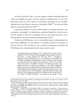 107 
No início da década de 1980, as ativistas começam a denunciar alegadas políticas de 
controle de natalidade que teriam como alvo principal a população negra. Um dos casos 
denunciados ocorreu em 1982 a partir de um documento apresentado no dia 8 de junho, 
elaborado por um dos Grupos de Assessoria e Participação (GAPs)398 do governo de Paulo 
Maluf no estado de São Paulo (1979-1982). 399 
O documento intitulado: “O censo de 1980 no Brasil e no estado de São Paulo e suas 
curiosidades e preocupações” foi elaborado pelo economista Benedito Pio da Silva, assessor 
do GAP - Banespa em 1982. Ele foi distribuído a todos os outros GAPs do governo, com o 
intuito de debater a questão do aumento da população negra e parda.400 
Produzido pelo GAP-Banespa, o texto se tornou público quando o então deputado Luiz 
Carlos Santos (PMDB-SP), em uma audiência na Assembléia Legislativa de São Paulo, no 
dia 05 de agosto de 1982, leu trechos em que se verificou a preocupação dos membros do 
GAP-Banespa com o aumento populacional dos negros e pardos no país: 
A população branca corresponde a 55%, a parda a 38%, a negra a 6% e a 
amarela a 1%. De 1970 para 1980 a população branca reduziu-se de 61% 
para 55% e a parda aumentou de 29% para 38% (...) Enquanto a 
população branca praticamente já se conscientizou da necessidade de 
controlar a natalidade, principalmente nas classes médias e altas, a negra 
e a parda elevaram seus índices de expansão em 10 anos, de 29 para 
38%. Assim temos, 65 milhões de brancos, 45 milhões de pardos e um 
milhão de negros. A manter essa tendência no ano 2000 a população 
parda e negra será de ordem de 60%, portanto muito superior à branca, e 
eleitoralmente poderá mandar na política e dominar postos chaves. A não 
ser que façamos como em Washington, capital dos Estados Unidos, que 
devido ao fato da população negra ser da ordem de 63% não há eleições. 
(“O censo de 1980 no Brasil e no estado de São Paulo e suas 
p.88-93; ROLAND, Edna. Saúde reprodutiva da população negra no Brasil: um campo em construção. Jornal da 
Rede Saúde, nº 23, p.17-23, 2001. 
398 Paulo Maluf, em seu mandato como governador de São Paulo, entre os anos de 1979 e 1982, criou Grupos de 
Assessoria e Participação para diferentes áreas de seu governo, tais como: economia, política, saúde e 
desenvolvimento. JORNAL DA TARDE. No GAP, a proposta: esterilizar a população negra e parda. Jornal da 
Tarde, 6 de agosto de 1982, p.2 
399 GELEDÉS – INSTITUTO DA MULHER NEGRA. Esterilização: Impunidade ou Regulamentação? 
Cadernos Geledés 2, 1991, p.6; BRASIL. Congresso Nacional. Relatório Nº 2 de 1993. Relatório Final da 
Comissão Parlamentar Mista de Inquérito destinada a examinar a incidência de esterilização em massa nas 
mulheres no Brasil. Presidente: Benedita da Silva. Relator: Senador Carlos Patrocínio. Brasília, 1993, p.92-94. 
400 ESTADO DE SÃO PAULO. Deputado denuncia racismo em projeto. Estado de São Paulo, 10 de agosto de 
1982, p.6. 
 