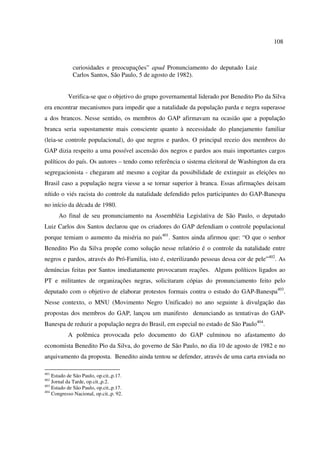 108 
curiosidades e preocupações” apud Pronunciamento do deputado Luiz 
Carlos Santos, São Paulo, 5 de agosto de 1982). 
Verifica-se que o objetivo do grupo governamental liderado por Benedito Pio da Silva 
era encontrar mecanismos para impedir que a natalidade da população parda e negra superasse 
a dos brancos. Nesse sentido, os membros do GAP afirmavam na ocasião que a população 
branca seria supostamente mais consciente quanto à necessidade do planejamento familiar 
(leia-se controle populacional), do que negros e pardos. O principal receio dos membros do 
GAP dizia respeito a uma possível ascensão dos negros e pardos aos mais importantes cargos 
políticos do país. Os autores – tendo como referência o sistema eleitoral de Washington da era 
segregacionista - chegaram até mesmo a cogitar da possibilidade de extinguir as eleições no 
Brasil caso a população negra viesse a se tornar superior à branca. Essas afirmações deixam 
nítido o viés racista do controle da natalidade defendido pelos participantes do GAP-Banespa 
no início da década de 1980. 
Ao final de seu pronunciamento na Assembléia Legislativa de São Paulo, o deputado 
Luiz Carlos dos Santos declarou que os criadores do GAP defendiam o controle populacional 
porque temiam o aumento da miséria no país401. Santos ainda afirmou que: “O que o senhor 
Benedito Pio da Silva propõe como solução nesse relatório é o controle da natalidade entre 
negros e pardos, através do Pró-Familia, isto é, esterilizando pessoas dessa cor de pele”402. As 
denúncias feitas por Santos imediatamente provocaram reações. Alguns políticos ligados ao 
PT e militantes de organizações negras, solicitaram cópias do pronunciamento feito pelo 
deputado com o objetivo de elaborar protestos formais contra o estudo do GAP-Banespa403. 
Nesse contexto, o MNU (Movimento Negro Unificado) no ano seguinte à divulgação das 
propostas dos membros do GAP, lançou um manifesto denunciando as tentativas do GAP-Banespa 
de reduzir a população negra do Brasil, em especial no estado de São Paulo404. 
A polêmica provocada pelo documento do GAP culminou no afastamento do 
economista Benedito Pio da Silva, do governo de São Paulo, no dia 10 de agosto de 1982 e no 
arquivamento da proposta. Benedito ainda tentou se defender, através de uma carta enviada no 
401 Estado de São Paulo, op.cit.,p.17. 
402 Jornal da Tarde, op.cit.,p.2. 
403 Estado de São Paulo, op.cit.,p.17. 
404 Congresso Nacional, op.cit.,p. 92. 
 