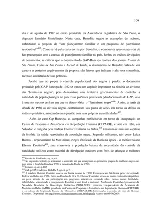 109 
dia 7 de agosto de 1982 ao então presidente da Assembléia Legislativa de São Paulo, o 
deputado Januário Montelineto. Nesta carta, Benedito negou as acusações de racismo, 
enfatizando a proposta de “um planejamento familiar e um programa de paternidade 
responsável”405. Como se vê pela carta escrita por Benedito, o economista aparentava estar de 
fato preocupado com a questão do planejamento familiar no país. Porém, os trechos divulgados 
do documento, as críticas que o documento do GAP-Banespa recebeu dos jornais Estado de 
São Paulo, Folha de São Paulo e Jornal da Tarde, o afastamento de Benedito Silva de seu 
cargo e o posterior arquivamento da proposta são fatores que indicam o alto teor controlista, 
racista e autoritário de suas políticas. 
Avalio que ao propor o controle populacional dos negros e pardos, o documento 
produzido pelo GAP-Banespa de 1982 se tornou um capítulo importante na história de ativismo 
das “feministas negras”, pois demonstrou uma tentativa governamental de controlar a 
natalidade da população negra no país. Essa polêmica provocada pelo documento do GAP, veio 
à tona no mesmo período em que se desenvolvia o “feminismo negro”406. Assim, a partir da 
década de 1980 as ativistas negras centralizaram sua pauta de ações em torno da defesa da 
saúde reprodutiva, associando essa questão com suas próprias especificidades407. 
Além do caso Gap-Banespa, as campanhas publicitárias em torno da inauguração do 
Centro de Pesquisa e Assistência em Reprodução Humana (CEPARH), criado em 1986, em 
Salvador, e dirigido pelo médico Elsimar Coutinho na Bahia,408 tornaram-se mais um capítulo 
da história da saúde reprodutiva da população negra. Segundo militantes, tais como Luiza 
Bairros – representante do Movimento Negro Unificado da Bahia na época - o médico baiano 
Elsimar Coutinho409, para convencer a população baiana da necessidade do controle da 
natalidade, utilizou como material de divulgação outdoors com fotos de crianças e mulheres 
405 Estado de São Paulo, op.cit,p.6. 
406 No segundo capítulo, já apresentei o contexto em que emergiram os primeiros grupos de mulheres negras no 
país, entre o final da década de 1970 e meados da década de 1990. 
407 Roland, op.cit.,p.102 
408 ibid.,p.105; Cadernos Geledés 2, op.cit.,p.7. 
409 O médico Elsimar Coutinho nasceu na Bahia no ano de 1930. Formou-se em Medicina pela Universidade 
Federal da Bahia em 1956. Entre as décadas de 60 a 90, Elsimar Coutinho tornou-se muito conhecido do público 
em geral através de sua participação em programas educativos versando sobre temas como: fertilidade, 
infertilidade, sexualidade e planejamento Familiar a nível local e nacional. Atualmente Coutinho é presidente da 
Sociedade Brasileira de Ginecologia Endócrina (SOBRAGE), primeiro vice-presidente da Academia de 
Medicina da Bahia (AMB), presidente do Centro de Pesquisas e Assistência em Reprodução Humana (CEPARH) 
e presidente da Sociedade Baiana de Climatério (SOBACLIM). Informações extraídas do site de Elsimar 
Coutinho. Disponível em http://www.elsimarcoutinho.com.br/biografia Acesso em 09/06/2009. 
 