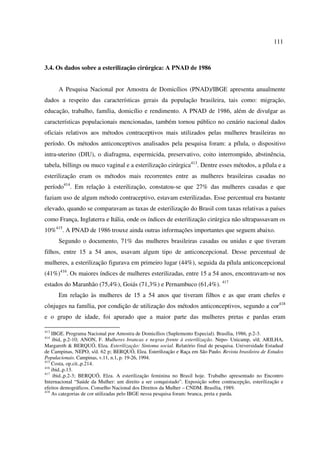 111 
3.4. Os dados sobre a esterilização cirúrgica: A PNAD de 1986 
A Pesquisa Nacional por Amostra de Domicílios (PNAD)/IBGE apresenta anualmente 
dados a respeito das características gerais da população brasileira, tais como: migração, 
educação, trabalho, família, domicílio e rendimento. A PNAD de 1986, além de divulgar as 
características populacionais mencionadas, também tornou público no cenário nacional dados 
oficiais relativos aos métodos contraceptivos mais utilizados pelas mulheres brasileiras no 
período. Os métodos anticonceptivos analisados pela pesquisa foram: a pílula, o dispositivo 
intra-uterino (DIU), o diafragma, espermicida, preservativo, coito interrompido, abstinência, 
tabela, billings ou muco vaginal e a esterilização cirúrgica413. Dentre esses métodos, a pílula e a 
esterilização eram os métodos mais recorrentes entre as mulheres brasileiras casadas no 
período414. Em relação à esterilização, constatou-se que 27% das mulheres casadas e que 
faziam uso de algum método contraceptivo, estavam esterilizadas. Esse percentual era bastante 
elevado, quando se comparavam as taxas de esterilização do Brasil com taxas relativas a países 
como França, Inglaterra e Itália, onde os índices de esterilização cirúrgica não ultrapassavam os 
10%415. A PNAD de 1986 trouxe ainda outras informações importantes que seguem abaixo. 
Segundo o documento, 71% das mulheres brasileiras casadas ou unidas e que tiveram 
filhos, entre 15 a 54 anos, usavam algum tipo de anticoncepcional. Desse percentual de 
mulheres, a esterilização figurava em primeiro lugar (44%), seguida da pílula anticoncepcional 
(41%)416. Os maiores índices de mulheres esterilizadas, entre 15 a 54 anos, encontravam-se nos 
estados do Maranhão (75,4%), Goiás (71,3%) e Pernambuco (61,4%). 417 
Em relação às mulheres de 15 a 54 anos que tiveram filhos e as que eram chefes e 
cônjuges na família, por condição de utilização dos métodos anticonceptivos, segundo a cor418 
e o grupo de idade, foi apurado que a maior parte das mulheres pretas e pardas eram 
413 IBGE. Programa Nacional por Amostra de Domicílios (Suplemento Especial). Brasília, 1986, p.2-3. 
414 ibid, p.2-10; ANON, F. Mulheres brancas e negras frente à esterilização. Nepo- Unicamp, s/d; ARILHA, 
Margareth & BERQUÓ, Elza. Esterilização: Sintoma social. Relatório final de pesquisa. Universidade Estadual 
de Campinas, NEPO, s/d. 62 p; BERQUÓ, Elza. Esterilização e Raça em São Paulo. Revista brasileira de Estudos 
Populacionais. Campinas, v.11, n.1, p. 19-26, 1994. 
415 Costa, op.cit.,p.214. 
416 ibid.,p.13. 
417 ibid.,p.2-3; BERQUÓ, Elza. A esterilização feminina no Brasil hoje. Trabalho apresentado no Encontro 
Internacional “Saúde da Mulher: um direito a ser conquistado”. Exposição sobre contracepção, esterilização e 
efeitos demográficos. Conselho Nacional dos Direitos da Mulher – CNDM. Brasília, 1989. 
418 As categorias de cor utilizadas pelo IBGE nessa pesquisa foram: branca, preta e parda. 
 