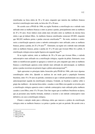 112 
esterilizadas na faixa etária de 30 a 34 anos; enquanto que maioria das mulheres brancas 
recorria à esterilização mais tarde, na faixa dos 35 a 39 anos. 
De acordo com a PNAD de 1986, na região Nordeste a esterilização era o método mais 
utilizado entre as mulheres brancas e entre as pretas e pardas, principalmente entre as mulheres 
de 25 a 54 anos. Esses índices eram ainda mais elevados entre as mulheres da mesma faixa 
etária e que já tinham filhos. As mulheres brancas esterilizadas somavam 455.803, enquanto 
que 902.052 mulheres pretas e pardas estavam esterilizadas419. No norte, nordeste e centro-oeste 
a esterilização aparecia como o método contraceptivo mais utilizado, entre as mulheres 
brancas, pretas e pardas, de 25 a 54 anos420. Entretanto, na região sul o método mais utilizado 
entre as mulheres brancas, pretas e pardas de 15 a 54 anos que tiveram filhos foi a pílula. A 
esterilização cirúrgica nessa região figurava em segundo lugar421. 
Já na região sudeste, entre as mulheres de 30 a 54 anos que tiveram filhos, o método 
anticonceptivo mais utilizado era a esterilização cirúrgica, seguido da pílula. Entretanto, esses 
dados se modificavam quando se agregava a variável cor, pois enquanto que entre as mulheres 
brancas a esterilização aparecia como método mais utilizado de anticoncepção, as mulheres 
pretas e pardas recorriam em primeiro lugar a pílula anticoncepcional422. 
Após apresentar os principais dados fornecidos pela PNAD de 1986, cabe tecer algumas 
considerações sobre eles. Quando se analisou de um modo geral a população feminina 
brasileira, entre 15 e 54 anos no período, constatou-se que o método predominante era a pílula 
anticoncepcional seguida da esterilização cirúrgica. Contudo, ao focalizar a análise sobre o 
grupo das mulheres – da mesma faixa etária - casadas e com filhos esse quadro se revertia, pois 
a esterilização cirúrgica aparecia como o método contraceptivo mais utilizado pelas mulheres 
casadas e com filhos, entre 15 e 54 anos. Este fato sugere que as mulheres brasileiras na época, 
que já possuíam uma família formada, tendiam a recorrer a um método contraceptivo mais 
definitivo, no caso a esterilização cirúrgica. 
Chamo a atenção ainda para a diferença etária que marcava a prática da esterilização 
cirúrgica entre as mulheres brancas e as pretas e pardas no país no período. De acordo com a 
419 ibid.,p.62. 
420 ibid.,p.62-64. 
421 ibid.,p.114-116. 
422 ibid.,p.89-90. 
 