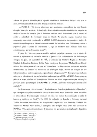 113 
PNAD, em geral as mulheres pretas e pardas recorriam à esterilização na faixa dos 30 a 34 
anos, aproximadamente 5 anos antes do que as mulheres brancas. 
A PNAD de 1986 trouxe elementos que apontaram a prevalência da esterilização 
cirúrgica na região Nordeste. A divulgação desses números ampliou as denúncias surgidas no 
início da década de 1980 de que as mulheres estavam sendo esterilizadas com o intuito de 
conter a natalidade da população negra no Brasil. As ativistas negras basearam seus 
argumentos na seguinte constatação: se a PNAD de 1986 demonstrou que os maiores índices de 
esterilizações cirúrgicas se encontravam nos estados do Maranhão e de Pernambuco - onde a 
população preta e parda era majoritária –, logo as mulheres não- brancas eram mais 
esterilizadas do que as brancas na época423. 
A partir de 1986, emergem no cenário nacional trabalhos e eventos com o intuito de 
discutir e aprofundar os assuntos relativos à prática e as conseqüências da esterilização 
cirúrgica no país. Em dezembro de 1986, a Comissão de Mulheres Negras do Conselho 
Estadual da Condição Feminina de São Paulo publicou o documento, “Mulher Negra: Dossiê 
sobre a discriminação racial”, no qual se denunciava: “os interesses de governos e agências 
internacionais de controle da natalidade da população negra, através da indução do uso 
indiscriminado de anticoncepcionais, especialmente a laqueadura”.424 Esse grupo de mulheres 
reiterava as afirmações de que agências internacionais como a IPPF e a USAID, financiavam as 
práticas e ações relativas ao planejamento familiar no Brasil empreendidas por instituições 
privadas, como por exemplo, a BEMFAM e o CPAIMC, conforme vimos previamente neste 
capítulo.425 
Em fevereiro de 1988 ocorreu o “I Seminário sobre Esterilização Feminina e Masculina”, 
que foi organizado pela Secretaria de Estado de São Paulo. Neste Seminário, foram discutidos 
os altos índices de esterilização ocorridos no país e os efeitos da esterilização à saúde de 
homens e mulheres no Brasil426. Em 1989 foi realizado em Brasília o Encontro Nacional 
“Saúde da mulher: um direito a ser conquistado”, organizado pelo Conselho Nacional dos 
Direitos da Mulher. Nesse evento, a demógrafa Elza Berquó, tendo como base os dados da 
PNAD de 1986, apresentou resultados de pesquisas em que analisou as implicações da prática 
423 Cadernos Geledés 1, op.cit.,p.11, 
424 Cadernos Geledés 2, op.cit.,p.6. 
425 Sobrinho, op.cit.,p.187-194. 
426 Cadernos Geledés 2, op.cit.,p.7. 
 