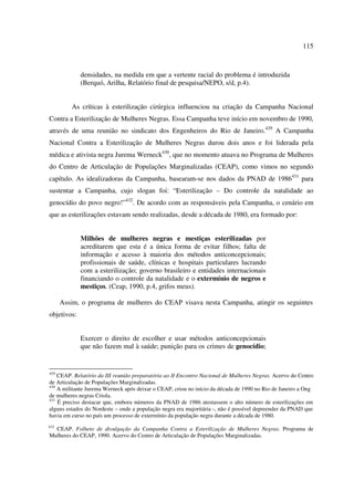 115 
densidades, na medida em que a vertente racial do problema é introduzida 
(Berquó, Arilha, Relatório final de pesquisa/NEPO, s/d, p.4). 
As críticas à esterilização cirúrgica influenciou na criação da Campanha Nacional 
Contra a Esterilização de Mulheres Negras. Essa Campanha teve início em novembro de 1990, 
através de uma reunião no sindicato dos Engenheiros do Rio de Janeiro.429 A Campanha 
Nacional Contra a Esterilização de Mulheres Negras durou dois anos e foi liderada pela 
médica e ativista negra Jurema Werneck430, que no momento atuava no Programa de Mulheres 
do Centro de Articulação de Populações Marginalizadas (CEAP), como vimos no segundo 
capítulo. As idealizadoras da Campanha, basearam-se nos dados da PNAD de 1986431 para 
sustentar a Campanha, cujo slogan foi: “Esterilização – Do controle da natalidade ao 
genocídio do povo negro!”432. De acordo com as responsáveis pela Campanha, o cenário em 
que as esterilizações estavam sendo realizadas, desde a década de 1980, era formado por: 
Milhões de mulheres negras e mestiças esterilizadas por 
acreditarem que esta é a única forma de evitar filhos; falta de 
informação e acesso à maioria dos métodos anticoncepcionais; 
profissionais de saúde, clínicas e hospitais particulares lucrando 
com a esterilização; governo brasileiro e entidades internacionais 
financiando o controle da natalidade e o extermínio de negros e 
mestiços. (Ceap, 1990, p.4, grifos meus). 
Assim, o programa de mulheres do CEAP visava nesta Campanha, atingir os seguintes 
objetivos: 
Exercer o direito de escolher e usar métodos anticoncepcionais 
que não fazem mal à saúde; punição para os crimes de genocídio; 
429 CEAP. Relatório da III reunião preparatória ao II Encontro Nacional de Mulheres Negras. Acervo do Centro 
de Articulação de Populações Marginalizadas. 
430 A militante Jurema Werneck após deixar o CEAP, criou no início da década de 1990 no Rio de Janeiro a Ong 
de mulheres negras Criola. 
431 É preciso destacar que, embora números da PNAD de 1986 atestassem o alto número de esterilizações em 
alguns estados do Nordeste – onde a população negra era majoritária -, não é possível depreender da PNAD que 
havia em curso no país um processo de extermínio da população negra durante a década de 1980. 
432 CEAP. Folheto de divulgação da Campanha Contra a Esterilização de Mulheres Negras. Programa de 
Mulheres do CEAP, 1990. Acervo do Centro de Articulação de Populações Marginalizadas. 
 