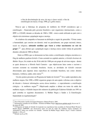 116 
o fim da discriminação de sexo, de raça e classe social; o fim da 
esterilização em massa. (Ceap, 1990, p.4, grifos meus). 
Nota-se que a liderança do programa de mulheres do CEAP considerava que a 
esterilização – financiada pelo governo brasileiro e por organismos internacionais, como a 
IPPF e a USAID, durante as décadas de 1960 e 1980 - estava sendo utilizada no país com o 
objetivo de exterminar a população negra e mestiça. 
As criadoras da campanha se basearam na definição a seguir de genocídio: “Crime contra 
a humanidade, que consiste em destruir, total ou parcialmente, um grupo nacional, étnico, 
racial ou religioso, adotando medidas que visem a evitar nascimentos no seio do 
grupo”,433 para afirmar que a população negra e mestiça estava sendo vítima de genocídio 
durante a década de 1980 no Brasil. 
Entre as ONGs que se destacaram na luta contra a esterilização cirúrgica encontra-se a 
Ong de mulheres paulista Geledés. Como assinalei no capítulo anterior, o Geledés-Instituto da 
Mulher Negra, foi criado no dia 30 de abril de 1988 por um grupo de ativistas negras - dentre 
as quais destaca-se a filósofa Sueli Carneiro - que objetivavam lutar contra o racismo e 
sexismo existente na sociedade brasileira. Assim, as atividades do Geledés estavam 
direcionadas para algumas áreas específicas da sociedade brasileira, tais como: direitos 
humanos, violência, saúde, entre outras434. 
Um dos pontos presentes no Programa de Saúde do Geledés435 foi a saúde reprodutiva das 
mulheres negras. Em 1990, a ONG organizou grupos de auto-ajuda e oficinas com o objetivo 
de discutir e fornecer informações acerca dessa temática - e especialmente a esterilização 
cirúrgica - às mulheres negras436. Objetivando ampliar o debate em torno da saúde das 
mulheres negras, o Geledés lançou dois números da publicação Cadernos Geledés em 1991 no 
qual continha os seguintes documentos: 1) Mulher Negra e Saúde e 2) Esterilização: 
Impunidade ou regulamentação? 
433 Novo Dicionário Aurélio da Língua Portuguesa. Editora Positivo, 2004 
434 Informações extraídas do site Geledés – Instituto da Mulher Negra. http://www.geledes.org.br Acesso em 31 
de março de 2009. 
435 O Programa de Saúde do Geledés foi inspirado nas experiências bem sucedidas do National Black Women´s 
Helath Project (NBWHP), que desenvolvia ações em prol da saúde das mulheres negras residentes em 
Atlanta/EUA. Sobre esse assunto ver: Geledés - Instituto da Mulher Negra. Mulher Negra e Saúde. Cadernos 
Geledés 1, 199, p.15 
436 Roland, op.cit.,p.102. 
 