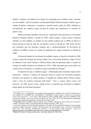 9 
família e violência. Ao analisar esses artigos há a percepção que a temática racial – presente 
no meu trabalho - não foi levantada. A pesquisadora Maria Filomena Gregori sinalizou que os 
estudos de gênero começaram a incorporar a questão racial a partir de 1980, refletindo as 
reivindicações das mulheres negras em prol de estudos que articulassem os conceitos de 
gênero e raça. 
Minha dissertação abordará o processo de “onguização” pelo qual passou o movimento 
feminista brasileiro durante a década de 1990. Leilah Landim e Sonia Alvarez fornecem 
subsídios ao meu trabalho, na medida em que Landim explicita que as ONGs no Brasil se 
desenvolveram no bojo da ação dos movimentos sociais na década de 1980. Sonia Alvarez 
traz elementos que me permitem entender que a institucionalização do movimento de 
mulheres em ONGs ocorreu em virtude da ampliação dos espaços femininos na década de 
19905. 
O desenvolvimento do movimento de mulheres negras no Brasil na década de 1980, 
ocorreu a partir das relações das ativistas negras com o movimento feminista e negro. O livro 
de Albertina Costa, Sueli Carneiro e Thereza Santos além de apresentar dados a respeito da 
situação da mulher brasileira nas décadas de 1970 e 1980, demonstra que havia pontos em 
comum entre as feministas e as mulheres negras no período em destaque6. 
O momento em que as mulheres negras – influenciadas pelas feministas negras norte-americanas 
- criticam a ausência da discussão racial no interior do movimento feminista 
brasileiro está presente na minha pesquisa. O trabalho de Antônio Flávio Pierucci indica, 
como o livro da escritora americana bell hooks7, “Ain’t a woman: Black women and 
feminism”, de 1981, trouxe à tona o debate racial e as questões que envolviam as mulheres 
negras dentro do movimento feminista.8 
5 ALVAREZ, S.E. A “globalização” dos femininos latino-americanos: tendências dos anos 90 e desafios para o 
novo milênio. IN: ALVAREZ, S.E.; DAGNINO, E.; ESCOBAR, A (Edt). Cultura e Política nos movimentos 
sociais latino-americanos – novas leituras. Belo Horizonte: Editora UFMG, 2000, p.383-426; LANDIM, Leilah. 
A Invenção das ONGs - do serviço invisível à profissão sem nome. 1993, 475 f. Tese (Doutorado em antropologia 
Social), Universidade Federal do Rio de Janeiro, Rio de Janeiro, 1993. 
6 CARNEIRO, Sueli & SANTOS, Thereza. Mulher Negra. COSTA, Albertina G. de O. Política governamental e 
a Mulher. São Paulo: Nobel: Conselho Estadual da Condição Feminina, 1985. 142 p. 
7 A escritora, feminista e ativista bel hooks graduou-se em inglês na Universidade de Stanford. Lecionou Inglês, 
Literatura, Estudos feministas e Estudos Afro-Americanos em universidades como: University of California/ 
Santa Cruz, Yale University, Southwestern University e na San Francisco State University. Acesso em 
http://en.wikipedia.org/wiki/Bell_hooks http://www.answers.com/topic/bell-hooks 21/05/2009. 
8 PIERUCCI, Flávio A. Ciladas da Diferença. São Paulo: Editora 34, 1999, 224 p. 
 