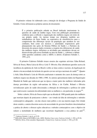 117 
O primeiro volume foi elaborado com a intenção de divulgar o Programa de Saúde do 
Geledés. Como afirmaram as próprias autoras do documento: 
É a primeira publicação editada no Brasil dedicada inteiramente às 
questões de saúde da mulher negra. Com esta publicação pretendemos 
colaborar para a reflexão e organização das mulheres negras em torno de 
sua própria saúde. Ao mesmo tempo nos dirigimos também aos 
trabalhadores do Setor Saúde, na expectativa de sensibilizá-los para a 
compreensão das diferenças raciais da população que atendem no seu 
cotidiano, bem como aos técnicos e autoridades responsáveis pelo 
planejamento das ações do Sistema Público de Saúde (...) Partimos da 
discussão dos poucos dados existentes a respeito dos diferenciais de saúde 
das mulheres negras, definimos as atividades que entendemos devam ser 
desenvolvidas pela nossa Entidade na área da Saúde (...) abrimos o debate 
sobre questões candentes como a AIDS e o aborto. (Cadernos Geledés 1, 
1991, p.4). 
O primeiro Cadernos Geledés trouxe ensaios das seguintes ativistas: Edna Roland, 
Silvia de Souza, Maria Lúcia da Silva e Lola T. Oliveira. Elas abordaram questões acerca da 
incidência da epidemia de Aids no Brasil e sobre as lutas contra o racismo, da legalização do 
aborto e da necessidade da inclusão do quesito cor nos serviços nacionais de saúde437. Quanto 
à Aids, Edna Roland e Lola de Oliveira analisaram o aumento dos casos da doença entre as 
mulheres negras nas décadas de 1980 e 1990. As autoras apresentaram dados da Organização 
Mundial de Saúde que indicavam que na época a maior parte das mulheres infectadas pela 
doença provinham da região sub-saariana da África e do Caribe. Roland e Oliveira 
reivindicaram ações de saúde direcionadas a obtenção de informações e políticas de saúde 
que contivessem o aumento da enfermidade entre as mulheres e, em particular, às negras438. 
Sobre o aborto, Silvia de Souza expôs que na década de 1990 grande parte das mulheres 
que morriam depois de praticarem o aborto – em virtude da falta de informações e métodos 
contraceptivos adequados - era das classes mais pobres e em sua maioria negra. Em virtude 
deste cenário, a autora discorreu acerca da necessidade do governo brasileiro descriminalizar 
a prática do aborto e oferecer ações educativas e métodos contraceptivos com o objetivo de 
reduzir a mortalidade de mulheres que recorriam ilegalmente a essa prática no país439. 
437 Cadernos Geledés 1, op.cit.,.p.15-29. 
438 ROLAND, Edna & OLIVEIRA, Lola. AIDS: História, Cara e sexo. Cadernos Geledés 1, 1991, p.25-26. 
439 SOUZA, Silvia. 28 de setembro: Repensando o Ventre Livre. Cadernos Geledés 1, 1991, p.27-28. 
 