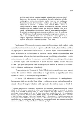119 
do PAISM em todo o território nacional; mudanças no papel da mulher 
decorrentes do processo de urbanização do país; falha dos métodos 
contraceptivos reversíveis existentes, muitas vezes por uso inadequado 
decorrente da falta de orientação à mulher, que resultam em gravidez 
indesejada e colocam a mulher num terrível dilema devido à 
clandestinidade do aborto no Brasil; existência de um clima cultural, 
principalmente nas grandes cidades, que considera “anormal” uma prole 
grande e a laqueadura como destino “natural” a que todas as mulheres 
deverão chegar inevitavelmente; tecnização cada vez maior da medicina, 
que difunde na sociedade uma desvalorização dos processos naturais da 
vida e da reprodução, bem como dos métodos contraceptivos mais 
simples, e privilegia interferências tecnológicas, ocultando os riscos e 
seqüelas produzidas. (Cadernos Geledés 2, 1991, p.13). 
Na década de 1990, momento em que o documento foi produzido, ainda era forte a idéia 
de que havia interesse internacional, em especial dos Estados Unidos, de controlar a natalidade 
de populações de países menos desenvolvidos. As ativistas negras afirmaram não haver na 
época a disseminação de informações e oferta de variados métodos contraceptivos pelos 
serviços de saúde, além da cirurgia de esterilização, que possibilitassem às mulheres escolher 
conscientemente de que forma vivenciariam a sua sexualidade e sua saúde reprodutiva no país. 
As militantes negras ainda reivindicaram do Estado brasileiro medidas eficazes para que o 
PAISM - que aparecia no período como o contraponto das políticas de controle da natalidade - 
fosse devidamente implantado em todo o Brasil. 
As participantes do Programa de Saúde Geledés também enfatizaram nesse segundo 
volume dos Cadernos Geledés, a necessidade de criação de uma lei específica com vista a 
regularizar a prática da esterilização cirúrgica no Brasil.445 
No ano de 1993, o Programa de Saúde Geledés – sob liderança da coordenadora do 
Programa de Saúde no período, Edna Roland – realizou um evento nacional destinado a 
discutir e desenvolver ações voltadas à saúde reprodutiva das mulheres negras no Brasil. O 
445 Algumas propostas de lei a semelhança desse haviam sido apresentadas por parlamentares desde o fim da 
década de 1980. O primeiro projeto de lei sobre a normatização da esterilização foi de autoria do deputado 
Nelson Seixas em 1988. O projeto de Lei nº 1.167/88 estabelecia, entre outros aspectos, a legalização da 
esterilização feminina a partir dos 21 anos de idade, sem nenhuma restrição. No ano de 1991, os deputados 
Eduardo Jorge (PT/SP), Benedita da Silva (PT/RJ), Jandira Feghali (PCdoB/RJ), Maria Luisa Fontenelle 
(PSDB/CE), Sandra Satrling (PT/MG), Luci Choinaski (PT/SC) e Socorro Gomes (PCdoB/PA), propuseram um 
novo projeto: a Lei n° 289/91445. Nesse segundo projeto, a idade mínima para a prática da esterilização cirúrgica 
foi estendida para 30 anos de idade. Não se chegou a um consenso acerca desses dois projetos e ambos foram 
arquivados pela Câmara dos Deputados. Cadernos Geledés 2, op.cit.,p.7. 
 