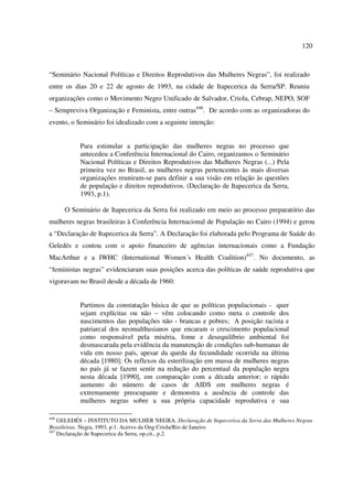 120 
“Seminário Nacional Políticas e Direitos Reprodutivos das Mulheres Negras”, foi realizado 
entre os dias 20 e 22 de agosto de 1993, na cidade de Itapecerica da Serra/SP. Reuniu 
organizações como o Movimento Negro Unificado de Salvador, Criola, Cebrap, NEPO, SOF 
– Sempreviva Organização e Feminista, entre outras446. De acordo com as organizadoras do 
evento, o Seminário foi idealizado com a seguinte intenção: 
Para estimular a participação das mulheres negras no processo que 
antecedeu a Conferência Internacional do Cairo, organizamos o Seminário 
Nacional Políticas e Direitos Reprodutivos das Mulheres Negras (...) Pela 
primeira vez no Brasil, as mulheres negras pertencentes às mais diversas 
organizações reuniram-se para definir a sua visão em relação às questões 
de população e direitos reprodutivos. (Declaração de Itapecerica da Serra, 
1993, p.1). 
O Seminário de Itapecerica da Serra foi realizado em meio ao processo preparatório das 
mulheres negras brasileiras à Conferência Internacional de População no Cairo (1994) e gerou 
a “Declaração de Itapecerica da Serra”. A Declaração foi elaborada pelo Programa de Saúde do 
Geledés e contou com o apoio financeiro de agências internacionais como a Fundação 
MacArthur e a IWHC (International Women´s Health Coalition)447. No documento, as 
“feministas negras” evidenciaram suas posições acerca das políticas de saúde reprodutiva que 
vigoravam no Brasil desde a década de 1960: 
Partimos da constatação básica de que as políticas populacionais - quer 
sejam explícitas ou não – vêm colocando como meta o controle dos 
nascimentos das populações não - brancas e pobres; A posição racista e 
patriarcal dos neomalthusianos que encaram o crescimento populacional 
como responsável pela miséria, fome e desequilíbrio ambiental foi 
desmascarada pela evidência da manutenção de condições sub-humanas de 
vida em nosso país, apesar da queda da fecundidade ocorrida na última 
década [1980]; Os reflexos da esterilização em massa de mulheres negras 
no país já se fazem sentir na redução do percentual da população negra 
nesta década [1990], em comparação com a década anterior; o rápido 
aumento do número de casos de AIDS em mulheres negras é 
extremamente preocupante e demonstra a ausência de controle das 
mulheres negras sobre a sua própria capacidade reprodutiva e sua 
446 GELEDÉS – INSTITUTO DA MULHER NEGRA. Declaração de Itapecerica da Serra das Mulheres Negras 
Brasileiras. Negra, 1993, p.1. Acervo da Ong Criola/Rio de Janeiro. 
447 Declaração de Itapecerica da Serra, op.cit., p.2. 
 