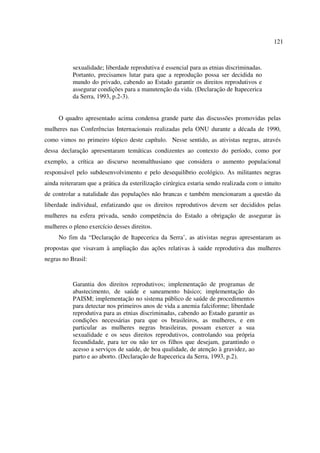 121 
sexualidade; liberdade reprodutiva é essencial para as etnias discriminadas. 
Portanto, precisamos lutar para que a reprodução possa ser decidida no 
mundo do privado, cabendo ao Estado garantir os direitos reprodutivos e 
assegurar condições para a manutenção da vida. (Declaração de Itapecerica 
da Serra, 1993, p.2-3). 
O quadro apresentado acima condensa grande parte das discussões promovidas pelas 
mulheres nas Conferências Internacionais realizadas pela ONU durante a década de 1990, 
como vimos no primeiro tópico deste capítulo. Nesse sentido, as ativistas negras, através 
dessa declaração apresentaram temáticas condizentes ao contexto do período, como por 
exemplo, a crítica ao discurso neomalthusiano que considera o aumento populacional 
responsável pelo subdesenvolvimento e pelo desequilíbrio ecológico. As militantes negras 
ainda reiteraram que a prática da esterilização cirúrgica estaria sendo realizada com o intuito 
de controlar a natalidade das populações não brancas e também mencionaram a questão da 
liberdade individual, enfatizando que os direitos reprodutivos devem ser decididos pelas 
mulheres na esfera privada, sendo competência do Estado a obrigação de assegurar às 
mulheres o pleno exercício desses direitos. 
No fim da “Declaração de Itapecerica da Serra’, as ativistas negras apresentaram as 
propostas que visavam à ampliação das ações relativas à saúde reprodutiva das mulheres 
negras no Brasil: 
Garantia dos direitos reprodutivos; implementação de programas de 
abastecimento, de saúde e saneamento básico; implementação do 
PAISM; implementação no sistema público de saúde de procedimentos 
para detectar nos primeiros anos de vida a anemia falciforme; liberdade 
reprodutiva para as etnias discriminadas, cabendo ao Estado garantir as 
condições necessárias para que os brasileiros, as mulheres, e em 
particular as mulheres negras brasileiras, possam exercer a sua 
sexualidade e os seus direitos reprodutivos, controlando sua própria 
fecundidade, para ter ou não ter os filhos que desejam, garantindo o 
acesso a serviços de saúde, de boa qualidade, de atenção à gravidez, ao 
parto e ao aborto. (Declaração de Itapecerica da Serra, 1993, p.2). 
 