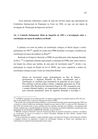 122 
Essas propostas embasaram o plano de ação das ativistas negras que participaram da 
Conferência Internacional de População no Cairo em 1994, ou seja, um ano depois da 
divulgação da “Declaração de Itapecerica da Serra”. 
3.6. A Comissão Parlamentar Mista de Inquérito de 1993 e a investigação sobre a 
esterilização em massa de mulheres no Brasil 
A polêmica em torno da prática da esterilização cirúrgica no Brasil chegou à esfera 
parlamentar em 1993448, quando foi criada uma CPMI destinada a investigar a incidência da 
esterilização em massa de mulheres no Brasil449. 
Realizada no Congresso Nacional, a CPMI, foi presidida pela então deputada Benedita 
da Silva. 450 A importante militante negra propôs a realização da CPMI, entre outros motivos, 
em função das críticas que recebeu, de uma parte do movimento negro451, devido a sua 
participação na criação do Projeto de Lei nº 289/91, que visava regularizar a prática da 
esterilização cirúrgica no país. Como nos relata Edna Roland: 
Setores do movimento negro, principalmente no Rio de Janeiro, 
questionaram a deputada Benedita da Silva, considerando que a 
esterilização se constituía num instrumento de genocídio do povo negro. 
Para enfrentar a pressão política sofrida, a deputada apresentou em 20 de 
novembro (Dia Nacional da Consciência Negra) de 1991, justamente com 
o senador Eduardo Suplicy, um requerimento propondo a constituição de 
uma comissão parlamentar mista de inquérito destinada a investigar a 
448 A CPMI foi requerida em novembro de 1991, no entanto só apresentou seu relatório final em 1993. Por esse 
fato, na dissertação utilizo o marco de 1993 para me referir a CPMI. 
449 De acordo com o pesquisador Délcio Sobrinho, o governo federal já tinha criado anteriormente duas CPIs com 
o intuito de verificar a prática da esterilização cirúrgica no país, uma em 1967 e a outra em 1983. Entretanto, as 
duas CPIs não tiveram êxito, já que a primeira não foi concluída, deixando seus trabalhos e investigações pela 
metade, enquanto que a segunda produziu ao final das investigações um relatório fraudulento, copiado quase que 
literalmente de um documento da BEMFAM. Sobrinho, op.cit.,p.109-173. 
450 BRASIL. Congresso Nacional. Comissão Parlamentar Mista de Inquérito destinada a examinar a incidência 
de esterilização em massa nas mulheres no Brasil. Presidente: Benedita da Silva. Relator: Senador Carlos 
Patrocínio. Brasília, 1993. 
451 Como já apresentei no capítulo 2, alguns militantes negros, em especial os homens, eram totalmente contrários 
a qualquer tentativa de regularizar a prática da esterilização cirúrgica no Brasil, pois entendiam que a 
esterilização era responsável pelo genocídio do povo negro. 
 