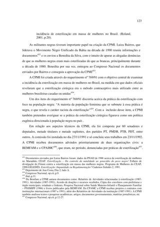 123 
incidência de esterilização em massa de mulheres no Brasil. (Roland, 
2001, p.20). 
As militantes negras tiveram importante papel na criação da CPMI. Luiza Bairros, que 
liderava o Movimento Negro Unificado da Bahia na década de 1990 reuniu informações e 
documentos452 e os enviou a Benedita da Silva, com o intuito de apurar as alegadas denúncias 
de que as mulheres negras eram mais esterilizadas do que as brancas, principalmente durante 
a década de 1980. Benedita por sua vez, entregou ao Congresso Nacional os documentos 
enviados por Bairros e conseguiu a aprovação da CPMI453. 
A CPMI foi criada através do requerimento nº 769/91 com o objetivo central de examinar 
a incidência da esterilização em massa de mulheres no Brasil, na medida em que dados oficiais 
revelaram que a esterilização cirúrgica era o método contraceptivo mais utilizado entre as 
mulheres brasileiras casadas ou unidas454. 
Um dos itens do requerimento nº 769/91 discorria acerca da prática da esterilização com 
foco na população negra: “A maioria da população feminina que se submete à essa prática é 
negra, o que revela o caráter racista da esterilização”455. Com a inclusão desse item, a CPMI 
também pretendeu averiguar se a prática da esterilização cirúrgica figurava como um política 
eugênica direcionada à população negra no país . 
Em relação aos aspectos técnicos da CPMI, ela foi composta por 60 senadores e 
deputados, metade titulares e metade suplentes, dos partidos PT, PMDB, PTB, PDT, entre 
outros. A comissão foi instalada no dia 27/11/1991 e só concluiu seus trabalhos em 23/11/1992. 
A CPMI recebeu documentos advindos prioritariamente de duas organizações civis: a 
BEMFAM e o CPAIMC456, que eram, no período, denunciadas por práticas de esterilização457. 
452 Documentos enviados por Luiza Bairros foram: dados da PNAD de 1986 acerca da esterilização de mulheres 
no Maranhão, CEAP. Esterilização – Do controle da natalidade ao genocídio do povo negro! Folheto de 
divulgação do Fórum contra a esterilização em massa das mulheres negras. Programa de Mulheres do CEAP, 
1990.GELEDÉS. Esterilização: Impunidade ou Regulamentação? Cadernos Geledés 2, 1991. 
453 Depoimento de Ana Costa, Fita 2, lado A. 
454 Congresso Nacional, op.cit.,p.9. 
455 ibid.,p.11. 
456 Da Bemfam a CPMI autuou documentos como: Relatório de Atividades relacionadas à esterilização (1987- 
1991). Atividades (1987-1991), Acordo de doações e recursos recebidos, Cópia dos convênios com prefeituras e 
órgão municipais, estaduais e federais, Pesquisa Nacional sobre Saúde Materno-Infantil e Planejamento Familiar 
– PNSMIPF (1986) e livros publicados pela BEMFAM. Do CPAMC a CPMI recebeu projetos e contratos com 
instituições internacionais (1987 a 1991), além dos Relatórios de Atividades da instituição (1987-1991). A CPMI 
também analisou textos e pesquisas acadêmicas, artigos, documentos governamentais, matérias jornalísticas, etc 
457 Congresso Nacional, op.cit.,p.12-27. 
 