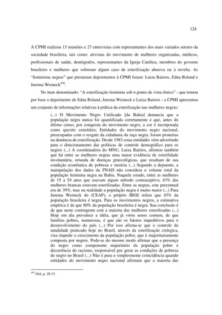 124 
A CPMI realizou 15 reuniões e 27 entrevistas com representantes dos mais variados setores da 
sociedade brasileira, tais como: ativistas do movimento de mulheres organizadas, médicos, 
profissionais de saúde, demógrafos, representantes da Igreja Católica, membros do governo 
brasileiro e mulheres que sofreram algum caso de esterilização abusiva ou à revelia. As 
“feministas negras” que prestaram depoimentos à CPMI foram: Luiza Bairros, Edna Roland e 
Jurema Werneck458. 
No item denominado: “A esterilização feminina sob o ponto de vista étnico” - que tomou 
por base o depoimento de Edna Roland, Jurema Werneck e Luiza Bairros - a CPMI apresentou 
um conjunto de informações relativas à prática da esterilização nas mulheres negras: 
(...) O Movimento Negro Unificado [da Bahia] denuncia que a 
população negra nunca foi quantificada corretamente e que, antes do 
último censo, por conquista do movimento negro, a cor é incorporada 
como quesito censitário; Entidades do movimento negro nacional, 
preocupadas com o resgate da cidadania da raça negra, foram pioneiras 
na denúncia de esterilização. Desde 1983 estas entidades vêm advertindo 
para o direcionamento das políticas de controle demográfico para os 
negros (...) A coordenadora do MNU, Luiza Bairros, afirmou também 
que há entre as mulheres negras uma maior evidência de esterilidade 
involuntária, oriunda de doenças ginecológicas, que resultam de sua 
condição econômica de pobreza e miséria (...) Segundo a depoente, a 
manipulação dos dados da PNAD não considera o volume total da 
população feminina negra na Bahia. Naquele estado, entre as mulheres 
de 15 a 54 anos que usavam algum método contraceptivo, 43% das 
mulheres brancas estavam esterilizadas. Entre as negras, este percentual 
era de 39%, mas na realidade a população negra é muito maior (...) Para 
Jurema Werneck do (CEAP), o próprio IBGE refere que 45% da 
população brasileira é negra. Para os movimentos negros, a estimativa 
empírica é de que 80% da população brasileira é negra. Sua conclusão é 
de que neste contingente está a maioria das mulheres esterilizadas (...) 
Hoje em dia prevalece a idéia, que já virou senso comum, de que 
famílias pobres, numerosas, é que são os fatores impeditivos para o 
desenvolvimento do país (...) Por isso afirma-se que o controle da 
natalidade praticado hoje no Brasil, através da esterilização cirúrgica, 
visa impedir o crescimento da população pobre, que é majoritariamente 
composta por negros. Pode-se do mesmo modo afirmar que a presença 
do negro como componente majoritário da população pobre é 
decorrência do racismo, responsável por gerar as condições de pobreza 
do negro no Brasil (...) Não é pura e simplesmente coincidência quando 
entidades do movimento negro nacional afirmam que a maioria das 
458 ibid.,p. 28-31. 
 