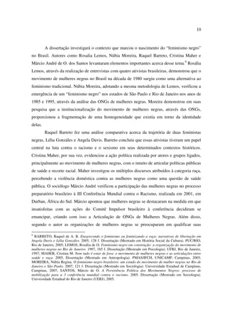 10 
A dissertação investigará o contexto que marcou o nascimento do “feminismo negro” 
no Brasil. Autores como Rosalia Lemos, Núbia Moreira, Raquel Barreto, Cristina Maher e 
Márcio André de O. dos Santos levantaram elementos importantes acerca desse tema.9 Rosália 
Lemos, através da realização de entrevistas com quatro ativistas brasileiras, demonstrou que o 
movimento de mulheres negras no Brasil na década de 1980 surgiu como uma alternativa ao 
feminismo tradicional. Núbia Moreira, adotando a mesma metodologia de Lemos, verificou a 
emergência de um “feminismo negro” nos estados de São Paulo e Rio de Janeiro nos anos de 
1985 e 1995, através da análise das ONGs de mulheres negras. Moreira demonstrou em suas 
pesquisa que a institucionalização do movimento de mulheres negras, através das ONGs, 
proporcionou a fragmentação de uma homogeneidade que existia em torno da identidade 
delas. 
Raquel Barreto fez uma análise comparativa acerca da trajetória de duas feministas 
negras, Lélia Gonzáles e Angela Davis. Barreto concluiu que essas ativistas tiveram um papel 
central na luta contra o racismo e o sexismo em seus determinados contextos históricos. 
Cristina Maher, por sua vez, evidenciou a ação política realizada por atores e grupos ligados, 
principalmente ao movimento de mulheres negras, com o intuito de articular políticas públicas 
de saúde e recorte racial. Maher investigou os múltiplos discursos atribuídos à categoria raça, 
percebendo a violência doméstica contra as mulheres negras como uma questão de saúde 
pública. O sociólogo Márcio André verificou a participação das mulheres negras no processo 
preparatório brasileiro à III Conferência Mundial contra o Racismo, realizada em 2001, em 
Durban, África do Sul. Márcio apontou que mulheres negras se destacaram na medida em que 
insatisfeitas com as ações do Comitê Impulsor brasileiro à conferência decidiram se 
emancipar, criando com isso a Articulação de ONGs de Mulheres Negras. Além disso, 
segundo o autor as organizações de mulheres negras se preocuparam em qualificar suas 
9 BARRETO, Raquel de A. B. Enegrecendo o feminismo ou feminizando a raça: narrativas de libertação em 
Angela Davis e Lélia Gonzáles. 2005, 128 f. Dissertação (Mestrado em História Social da Cultura). PUC/RIO, 
Rio de Janeiro, 2005; LEMOS, Rosália de O. Feminismo negro em construção: a organização do movimento de 
mulheres negras no Rio de Janeiro. 1997, 185 f. Dissertação (Mestrado em Psicologia). UFRJ, Rio de Janeiro, 
1997; MAHER, Cristina M. Nem tudo é estar de fora: o movimento de mulheres negras e as articulações entre 
saúde e raça. 2005, Dissertação (Mestrado em Antropologia). PMAS/IFCH, UNICAMP, Campinas, 2005; 
MOREIRA, Núbia Regina. O feminismo negro brasileiro: um estudo do movimento de mulher negras no Rio de 
Janeiro e São Paulo. 2007, 121 f. Dissertação (Mestrado em Sociologia). Universidade Estadual de Campinas, 
Campinas, 2007; SANTOS, Márcio de O. A Persistência Política dos Movimentos Negros: processo de 
mobilização para a 3 conferência mundial contra o racismo. 2005. Dissertação (Mestrado em Sociologia). 
Universidade Estadual do Rio de Janeiro (UERJ), 2005. 
 