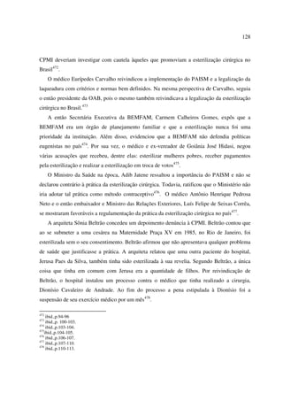 128 
CPMI deveriam investigar com cautela àqueles que promoviam a esterilização cirúrgica no 
Brasil472. 
O médico Eurípedes Carvalho reivindicou a implementação do PAISM e a legalização da 
laqueadura com critérios e normas bem definidos. Na mesma perspectiva de Carvalho, seguia 
o então presidente da OAB, pois o mesmo também reivindicava a legalização da esterilização 
cirúrgica no Brasil.473 
A então Secretária Executiva da BEMFAM, Carmem Calheiros Gomes, expôs que a 
BEMFAM era um órgão de planejamento familiar e que a esterilização nunca foi uma 
prioridade da instituição. Além disso, evidenciou que a BEMFAM não defendia políticas 
eugenistas no país474. Por sua vez, o médico e ex-vereador de Goiânia José Hidasi, negou 
várias acusações que recebeu, dentre elas: esterilizar mulheres pobres, receber pagamentos 
pela esterilização e realizar a esterilização em troca de votos475. 
O Ministro da Saúde na época, Adib Jatene ressaltou a importância do PAISM e não se 
declarou contrário à prática da esterilização cirúrgica. Todavia, ratificou que o Ministério não 
iria adotar tal prática como método contraceptivo476. O médico Antônio Henrique Pedrosa 
Neto e o então embaixador e Ministro das Relações Exteriores, Luís Felipe de Seixas Corrêa, 
se mostraram favoráveis a regulamentação da prática da esterilização cirúrgica no país477. 
A arquiteta Sônia Beltrão concedeu um depoimento denúncia à CPMI. Beltrão contou que 
ao se submeter a uma cesárea na Maternidade Praça XV em 1985, no Rio de Janeiro, foi 
esterilizada sem o seu consentimento. Beltrão afirmou que não apresentava qualquer problema 
de saúde que justificasse a prática. A arquiteta relatou que uma outra paciente do hospital, 
Jerusa Paes da Silva, também tinha sido esterilizada à sua revelia. Segundo Beltrão, a única 
coisa que tinha em comum com Jerusa era a quantidade de filhos. Por reivindicação de 
Beltrão, o hospital instalou um processo contra o médico que tinha realizado a cirurgia, 
Dionísio Cavaleiro de Andrade. Ao fim do processo a pena estipulada à Dionísio foi a 
suspensão de seu exercício médico por um mês478. 
472 ibid.,p.94-96 
473 ibid.,p. 100-103. 
474 ibid.,p.103-104. 
475ibid.,p.104-105. 
476 ibid.,p.106-107. 
477 ibid.,p.107-110. 
478 ibid.,p.110-113. 
 