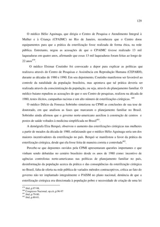 129 
O médico Hélio Aguinaga, que dirigia o Centro de Pesquisa e Atendimento Integral à 
Mulher e à Criança (CPAIMC) no Rio de Janeiro, reconheceu que o Centro doou 
equipamentos para que a prática da esterilização fosse realizada de forma ética, na rede 
pública. Entretanto, negou as acusações de que o CPAIMC tivesse realizado 13 mil 
laqueaduras em quatro anos, afirmando que essas 13 mil laqueaduras foram feitas ao longo de 
22 anos479. 
O médico Elsimar Coutinho foi convocado a depor para explicar as políticas que 
realizava através do Centro de Pesquisas e Assistência em Reprodução Humana (CEPARH), 
durante as décadas de 1980 e 1990. Em seu depoimento, Coutinho manifestou ser favorável ao 
controle da natalidade da população brasileira, mas apontava que tal prática deveria ser 
realizada através da conscientização da população, ou seja, através do planejamento familiar. O 
médico baiano repudiou as acusações de que o seu Centro de pesquisas, realizou na década de 
1980, testes ilícitos, campanhas racistas e um alto número de esterilizações cirúrgicas. 480 
O médico Délcio da Fonseca Sobrinho sintetizou na CPMI as conclusões de sua tese de 
doutorado, em que analisou as fases que marcaram o planejamento familiar no Brasil. 
Sobrinho ainda afirmou que o governo norte-americano auxiliou à construção de centros e 
postos de saúde voltados à medicina simplificada no Brasil481. 
A demógrafa Elza Berquó, observou o aumento das esterilizações cirúrgicas nas mulheres 
a partir de meados da década de 1980, enfatizando que o médico Hélio Aguinaga seria um dos 
maiores incentivadores da esterilização no país. Berquó se manifestou a favor da prática da 
esterilização cirúrgica, desde que ela fosse feita de maneira correta e controlada482. 
Percebe-se que depoentes ouvidos pela CPMI apresentaram questões importantes e que 
vinham sendo debatidas no cenário brasileiro desde os anos de 1980 como: incentivo de 
agências controlistas norte-americanas nas políticas de planejamento familiar no país, 
desinformação da população acerca da prática e das conseqüências da esterilização cirúrgica 
no Brasil, falta de oferta na rede pública de variados métodos contraceptivos, crítica ao fato do 
governo não ter implantado integralmente o PAISM no plano nacional, denúncia de que a 
esterilização cirúrgica era direcionada à população pobre e necessidade de criação de uma lei 
479 ibid.,p.97-98. 
480 Congresso Nacional, op.cit.,p.96-97 
481 ibid.,p.79-80. 
482 ibid.,p.80-81. 
 