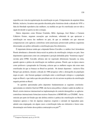 130 
específica em vista da regularização da esterilização no país. O depoimento da arquiteta Sônia 
Beltrão, inclusive, levantou uma questão discutida pelas feministas desde a década de 1970: a 
falta de liberdade reprodutiva das mulheres, na medida em que foi esterilizada sem ter tido a 
opção de decidir se queria ou não a cirurgia. 
Outros depoentes como Elsimar Coutinho, Hélio Aguinaga, José Hidasi e Carmem 
Calheiros Gomes, negaram acusações que receberam, sobretudo de que apoiavam a 
esterilização em massa das mulheres no país, de que as entidades em que atuavam 
compactuavam com agências controlistas norte-americanas promovendo políticas eugenistas 
direcionadas aos pobres utilizando a esterilização para fins eleitoreiros. 
É importante destacar ainda que a deputada Denise Carvalho e o médico José Aristodemo 
Pinotti abordaram a dimensão étnica-racial na prática da esterilização cirúrgica no país. Seus 
depoimentos apareceram como um contraponto à posição defendida pelas “feministas negras” 
ouvidas pela CPMI. Carvalho afirmou não ter registrado diferenciais baseados na etnia, 
quando apurou a prática da esterilização em mulheres goianas. Pinotti, que na época atuava 
como professor e pesquisador da Unicamp, colocou que as mulheres negras não eram mais 
esterilizadas do que as brancas no Brasil no período. Os demais depoentes - inclusive Elza 
Berquó que produziu, durante a década de 1980 pesquisas sobre a demografia da população 
negra no país - não fizeram qualquer correlação entre a esterilização cirúrgica e a população 
negra no Brasil, o que indica que não percebiam um viés de racismo na prática da esterilização 
naquele período no Brasil. 
As questões apresentadas pelos depoentes fundamentaram as seguintes conclusões 
apresentadas no relatório final da CPMI: não havia uma política voltada à saúde da mulher no 
Brasil; existia interesse internacional na implementação do controle demográfico; as agências 
controlistas internacionais forneciam recursos financeiros à BEMFAM e ao CPAIMC; havia 
omissão por parte do Estado que não definia critérios à prática das esterilizações no Brasil e 
tampouco apurava o fato de algumas empresas exigirem o atestado de laqueadura para 
admitir uma empregada; em alguns casos a esterilização tinha uso eleitoreiro e houve uma 
disseminação sem limites dessa prática contraceptiva no país483. 
483 Congresso Nacional, op.cit, p.116-118. 
 