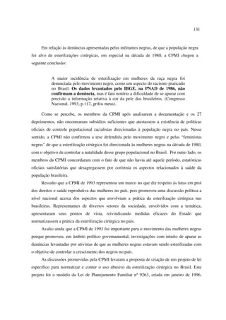 131 
Em relação às denúncias apresentadas pelas militantes negras, de que a população negra 
foi alvo de esterilizações cirúrgicas, em especial na década de 1980, a CPMI chegou a 
seguinte conclusão: 
A maior incidência de esterilização em mulheres da raça negra foi 
denunciada pelo movimento negro, como um aspecto do racismo praticado 
no Brasil. Os dados levantados pelo IBGE, na PNAD de 1986, não 
confirmam a denúncia, mas é fato notório a dificuldade de se apurar com 
precisão a informação relativa à cor da pele dos brasileiros. (Congresso 
Nacional, 1993, p.117, grifos meus). 
Como se percebe, os membros da CPMI após analisarem a documentação e os 27 
depoimentos, não encontraram subsídios suficientes que atestassem a existência de políticas 
oficiais de controle populacional racialistas direcionadas à população negra no país. Nesse 
sentido, a CPMI não confirmou a tese defendida pelo movimento negro e pelas “feministas 
negras” de que a esterilização cirúrgica foi direcionada às mulheres negras na década de 1980, 
com o objetivo de controlar a natalidade desse grupo populacional no Brasil. Por outro lado, os 
membros da CPMI concordaram com o fato de que não havia até aquele período, estatísticas 
oficiais satisfatórias que desagregassem por cor/etnia os aspectos relacionados à saúde da 
população brasileira. 
Ressalto que a CPMI de 1993 representou um marco no que diz respeito às lutas em prol 
dos direitos e saúde reprodutiva das mulheres no país, pois promoveu uma discussão política a 
nível nacional acerca dos aspectos que envolviam a prática da esterilização cirúrgica nas 
brasileiras. Representantes de diversos setores da sociedade, envolvidos com a temática, 
apresentaram seus pontos de vista, reivindicando medidas eficazes do Estado que 
normatizassem a prática da esterilização cirúrgica no país. 
Avalio ainda que a CPMI de 1993 foi importante para o movimento das mulheres negras 
porque promoveu, em âmbito político governamental, investigações com intuito de apurar as 
denúncias levantadas por ativistas de que as mulheres negras estavam sendo esterilizadas com 
o objetivo de controlar o crescimento dos negros no país. 
As discussões promovidas pela CPMI levaram a proposta de criação de um projeto de lei 
específico para normatizar e conter o uso abusivo da esterilização cirúrgica no Brasil. Este 
projeto foi o modelo da Lei de Planejamento Familiar nº 9263, criada em janeiro de 1996, 
 