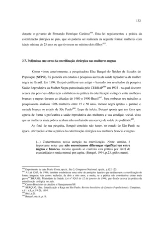 132 
durante o governo de Fernando Henrique Cardoso484. Esta lei regulamentou a prática da 
esterilização cirúrgica no país, que só poderia ser realizada da seguinte forma: mulheres com 
idade mínima de 25 anos ou que tivessem no mínimo dois filhos485. 
3.7. Polêmicas em torno da esterilização cirúrgica nas mulheres negras 
Como vimos anteriormente, a pesquisadora Elza Berquó do Núcleo de Estudos de 
População (NEPO), foi pioneira em estudos e pesquisas acerca da saúde reprodutiva da mulher 
negra no Brasil. Em 1994, Berquó publicou um artigo – baseado nos resultados da pesquisa 
Saúde Reprodutiva da Mulher Negra patrocinada pelo CEBRAP486 em 1992 - na qual discorre 
acerca das possíveis diferenças estatísticas na prática da esterilização cirúrgica entre mulheres 
brancas e negras durante as décadas de 1980 e 1990 Brasil487. Para embasar seu trabalho, a 
pesquisadora analisou 1026 mulheres entre 15 e 50 anos, metade negra (pretas + pardas) e 
metade branca no estado de São Paulo488. Logo de início, Berquó aponta que um fator que 
agrava de forma significativa a saúde reprodutiva das mulheres é sua condição social, visto 
que as mulheres mais pobres acabam não usufruindo um serviço de saúde de qualidade489. 
Ao final de sua pesquisa, Berquó concluiu não haver, no estado de São Paulo na 
época, diferenciais entre a prática da esterilização cirúrgica nas mulheres brancas e negras: 
(...) Concentramos nossa atenção na esterilização. Neste sentido, é 
importante notar que não encontramos diferenças significativas entre 
negras e brancas, mesmo quando se controla esta prática por nível de 
escolaridade e renda mensal per capita. (Berquó, 1994, p.23, grifos meus). 
484 Depoimento de Ana Maria Costa, op.cit., fita 2; Congresso Nacional, op.cit., p.122-125. 
485 A Lei 9263, de 1996, também estabeleceu uma série de punições àqueles que realizassem a esterilização de 
forma irregular, tais como: reclusão, de dois a oito anos, e multa, se a prática não constituísse crime mais 
grave485.BRASIL. Ministério da Saúde. Lei nº 9263 de 12 de janeiro de 1996, que dispõe acerca da prática da 
esterilização cirúrgica no país. 
486 Centro Brasileiro de Análise e Planejamento/SP. 
487 BERQUÓ, Elza. Esterilização e Raça em São Paulo. Revista brasileira de Estudos Populacionais. Campinas, 
v.11, n.1, p. 19-26, 1994. 
488 ibid.,p.21. 
489 Berquó, op.cit.,p.19. 
 
