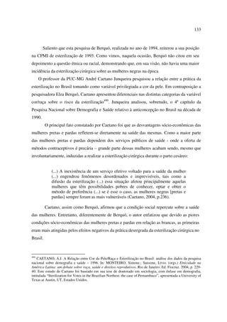 133 
Saliento que esta pesquisa de Berquó, realizada no ano de 1994, reiterou a sua posição 
na CPMI de esterilização de 1993. Como vimos, naquela ocasião, Berquó não citou em seu 
depoimento a questão étnica ou racial, demonstrando que, em sua visão, não havia uma maior 
incidência da esterilização cirúrgica sobre as mulheres negras na época. 
O professor da PUC-MG André Caetano Junqueira pesquisou a relação entre a prática da 
esterilização no Brasil tomando como variável privilegiada a cor da pele. Em contraposição a 
pesquisadora Elza Berquó, Caetano apresentou diferenciais nas distintas categorias da variável 
cor/raça sobre o risco da esterilização490. Junqueira analisou, sobretudo, o 4º capítulo da 
Pesquisa Nacional sobre Demografia e Saúde relativo à anticoncepção no Brasil na década de 
1990. 
O principal fato constatado por Caetano foi que as desvantagens sócio-econômicas das 
mulheres pretas e pardas refletem-se diretamente na saúde das mesmas. Como a maior parte 
das mulheres pretas e pardas dependem dos serviços públicos de saúde - onde a oferta de 
métodos contraceptivos é precária – grande parte dessas mulheres acabam sendo, mesmo que 
involuntariamente, induzidas a realizar a esterilização cirúrgica durante o parto cesáreo: 
(...) A inexistência de um serviço efetivo voltado para a saúde da mulher 
(...) engendrou fenômenos desordenados e imprevisíveis, tais como a 
difusão da esterilização (...) essa situação afetou principalmente aquelas 
mulheres que têm possibilidades pobres de conhecer, optar e obter o 
método de preferência (...) se é esse o caso, as mulheres negras [pretas e 
pardas] sempre foram as mais vulneráveis (Caetano, 2004, p.236). 
Caetano, assim como Berquó, afirmou que a condição social repercute sobre a saúde 
das mulheres. Entretanto, diferentemente de Berquó, o autor enfatizou que devido as piores 
condições sócio-econômicas das mulheres pretas e pardas em relação as brancas, as primeiras 
eram mais atingidas pelos efeitos negativos da prática desregrada da esterilização cirúrgica no 
Brasil. 
490 CAETANO, A.J. A Relação entre Cor da Pele/Raça e Esterilização no Brasil: análise dos dados da pesquisa 
nacional sobre demografia e saúde – 1996. In: MONTEIRO, Simone.; Sansone, Lívio. (orgs.) Etnicidade na 
América Latina: um debate sobre raça, saúde e direitos reprodutivos. Rio de Janeiro: Ed. Fiocruz. 2004, p. 229- 
40. Este estudo de Caetano foi baseado em sua tese de doutorado em sociologia, com ênfase em demografia, 
intitulada “Sterilization for Votes in the Brazilian Northest: the case of Pernambuco”, apresentada a University of 
Texas at Austin, UT, Estados Unidos. 
 