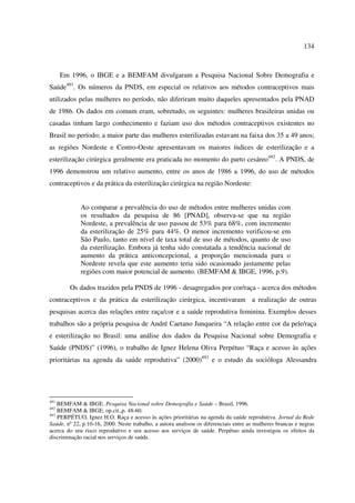 134 
Em 1996, o IBGE e a BEMFAM divulgaram a Pesquisa Nacional Sobre Demografia e 
Saúde491. Os números da PNDS, em especial os relativos aos métodos contraceptivos mais 
utilizados pelas mulheres no período, não diferiram muito daqueles apresentados pela PNAD 
de 1986. Os dados em comum eram, sobretudo, os seguintes: mulheres brasileiras unidas ou 
casadas tinham largo conhecimento e faziam uso dos métodos contraceptivos existentes no 
Brasil no período; a maior parte das mulheres esterilizadas estavam na faixa dos 35 a 49 anos; 
as regiões Nordeste e Centro-Oeste apresentavam os maiores índices de esterilização e a 
esterilização cirúrgica geralmente era praticada no momento do parto cesáreo492. A PNDS, de 
1996 demonstrou um relativo aumento, entre os anos de 1986 a 1996, do uso de métodos 
contraceptivos e da prática da esterilização cirúrgica na região Nordeste: 
Ao comparar a prevalência do uso de métodos entre mulheres unidas com 
os resultados da pesquisa de 86 [PNAD], observa-se que na região 
Nordeste, a prevalência de uso passou de 53% para 68%, com incremento 
da esterilização de 25% para 44%. O menor incremento verificou-se em 
São Paulo, tanto em nível de taxa total de uso de métodos, quanto de uso 
da esterilização. Embora já tenha sido constatada a tendência nacional de 
aumento da prática anticoncepcional, a proporção mencionada para o 
Nordeste revela que este aumento teria sido ocasionado justamente pelas 
regiões com maior potencial de aumento. (BEMFAM & IBGE, 1996, p.9). 
Os dados trazidos pela PNDS de 1996 - desagregados por cor/raça - acerca dos métodos 
contraceptivos e da prática da esterilização cirúrgica, incentivaram a realização de outras 
pesquisas acerca das relações entre raça/cor e a saúde reprodutiva feminina. Exemplos desses 
trabalhos são a própria pesquisa de André Caetano Junqueira “A relação entre cor da pele/raça 
e esterilização no Brasil: uma análise dos dados da Pesquisa Nacional sobre Demografia e 
Saúde (PNDS)” (1996), o trabalho de Ignez Helena Oliva Perpétuo “Raça e acesso às ações 
prioritárias na agenda da saúde reprodutiva” (2000)493 e o estudo da socióloga Alessandra 
491 BEMFAM & IBGE. Pesquisa Nacional sobre Demografia e Saúde – Brasil, 1996. 
492 BEMFAM & IBGE, op.cit.,p. 48-60. 
493 PERPÉTUO, Ignez H.O. Raça e acesso às ações prioritárias na agenda da saúde reprodutiva. Jornal da Rede 
Saúde, nº 22, p.10-16, 2000. Neste trabalho, a autora analisou os diferenciais entre as mulheres brancas e negras 
acerca do seu risco reprodutivo e seu acesso aos serviços de saúde. Perpétuo ainda investigou os efeitos da 
discriminação racial nos serviços de saúde. 
 