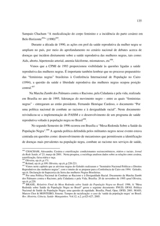 135 
Sampaio Chacham “A medicalização do corpo feminino e a incidência do parto cesáreo em 
Belo Horizonte494” (1990)495. 
Durante a década de 1990, as ações em prol da saúde reprodutiva da mulher negra se 
ampliam no país, por meio do aprofundamento no cenário nacional de debates acerca de 
doenças que incidem diretamente sobre a saúde reprodutiva das mulheres negras, tais como: 
Aids, aborto, hipertensão arterial, anemia falciforme, miomatoses, etc496. 
Vimos que a CPMI de 1993 proporcionou visibilidade às questões ligadas a saúde 
reprodutiva das mulheres negras. É importante também lembrar que no processo preparatório 
das “feministas negras” brasileiras à Conferência Internacional de População no Cairo 
(1994), a questão da saúde e liberdade reprodutiva das mulheres negras ocupou posição 
central.497 
Na Marcha Zumbi dos Palmares contra o Racismo, pela Cidadania e pela vida, realizada 
em Brasília no ano de 1995, lideranças do movimento negro – entre as quais “feministas 
negras” - entregaram ao então presidente, Fernando Henrique Cardoso, o documento “Por 
uma política nacional de combate ao racismo e à desigualdade racial”. Neste documento 
reivindicou-se a implementação do PAISM e o desenvolvimento de um programa de saúde 
reprodutiva voltado à população negra no Brasil498. 
No segundo Semestre de 1996 ocorreu em Brasília a “Mesa-Redonda Sobre a Saúde da 
População Negra”.499 A agenda política defendida pelos militantes negros nesse evento estava 
centrada em questões como: desenvolvimento de mecanismos que permitissem a identificação 
de doenças mais prevalentes na população negra, combate ao racismo nos serviços de saúde, 
494 CHACHAM, Alessandra. Cesárea e esterilização: condicionantes socioeconômicos, etários e raciais. Jornal 
da Rede Saúde, nº 23, março de 2001. Nesta pesquisa, a socióloga analisou dados sobre as relações entre cesárea, 
esterilização, faixa etária e raça. 
495 Oliveira, op.cit.,p.171. 
496 Roland, op.cit.,p.109; Oliveira, op.cit.,p.220-221. 
497 Vimos neste capítulo que as ativistas negras do Geledés realizaram o “Seminário Nacional Políticas e Direitos 
Reprodutivos das mulheres negras”, com o intuito de se preparar para a Conferência de Cairo em 1994. Geledés, 
op.cit. Declaração de Itapecerica da Serra das mulheres Negras Brasileiras. 
498 Por uma Política Nacional de Combate ao Racismo e à Desigualdade Racial. Documento da Marcha Zumbi 
dos Palmares contra o Racismo, pela Cidadania e pela Vida, Brasília: 20 de novembro de 1995 apud Oliveira, 
op.cit.,p.220. 
499 BRASIL. Relatório Final da Mesa Redonda sobre Saúde da População Negra no Brasil. 1996. A “Mesa 
Redonda sobre Saúde da População Negra no Brasil” gerou o seguinte documento: PNUD; OPAS. Política 
Nacional de Saúde da População Negra: uma questão de equidade. Brasília, Pnud, Opas, DFID, 2001. MAIO, 
Marcos Chor & MONTEIRO, Simone. Tempos de racialização: o caso da ‘saúde da população negra’ no Brasil. 
Rev. História, Ciência, Saúde- Manguinhos. Vol.12, n.2, p.425-427, 2005. 
 