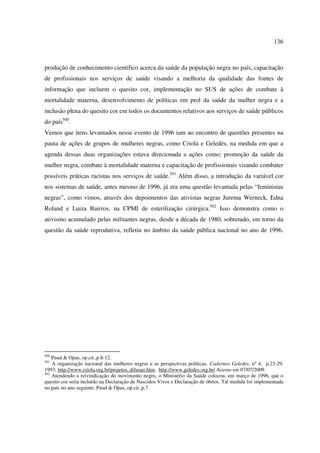 136 
produção de conhecimento científico acerca da saúde da população negra no país, capacitação 
de profissionais nos serviços de saúde visando a melhoria da qualidade das fontes de 
informação que incluem o quesito cor, implementação no SUS de ações de combate à 
mortalidade materna, desenvolvimento de políticas em prol da saúde da mulher negra e a 
inclusão plena do quesito cor em todos os documentos relativos aos serviços de saúde públicos 
do país500. 
Vemos que itens levantados nesse evento de 1996 iam ao encontro de questões presentes na 
pauta de ações de grupos de mulheres negras, como Criola e Geledés, na medida em que a 
agenda dessas duas organizações estava direcionada a ações como: promoção da saúde da 
mulher negra, combate à mortalidade materna e capacitação de profissionais visando combater 
possíveis práticas racistas nos serviços de saúde.501 Além disso, a introdução da variável cor 
nos sistemas de saúde, antes mesmo de 1996, já era uma questão levantada pelas “feministas 
negras”, como vimos, através dos depoimentos das ativistas negras Jurema Werneck, Edna 
Roland e Luiza Bairros, na CPMI de esterilização cirúrgica.502 Isso demonstra como o 
ativismo acumulado pelas militantes negras, desde a década de 1980, sobretudo, em torno da 
questão da saúde reprodutiva, refletiu no âmbito da saúde pública nacional no ano de 1996. 
500 Pnud & Opas, op.cit.,p.8-12. 
501 A organização nacional das mulheres negras e as perspectivas políticas. Cadernos Geledés, nº 4, p.23-29, 
1993; http://www.criola.org.br/projetos_difusao.htm; http://www.geledes.org.br/ Acesso em 07/07/2009. 
502 Atendendo a reivindicação do movimento negro, o Ministério da Saúde colocou, em março de 1996, que o 
quesito cor seria incluído na Declaração de Nascidos Vivos e Declaração de óbitos. Tal medida foi implementada 
no país no ano seguinte. Pnud & Opas, op.cit.,p.7. 
 
