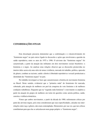 CONSIDERAÇÕES FINAIS 
Esta dissertação procurou demonstrar que a conformação e o desenvolvimento do 
“feminismo negro” no país esteve ligado às discussões e ações que envolveram a questão da 
saúde reprodutiva, entre os anos de 1975 e 1996. O ativismo das “feministas negras” foi 
caracterizado, a partir da atuação das militantes em dois movimentos sociais brasileiros: o 
feminista e o negro. Ao analisar estas relações observei que as discussões promovidas no 
interior deles acerca de uma série de temas (violência, mercado de trabalho, política, opressão 
de gênero, combate ao racismo, saúde e direito à liberdade reprodutiva e sexual) produziram a 
identidade das “feministas negras” no país. 
No trabalho investiguei as fases que caracterizaram a história do movimento feminista 
no Brasil. Neste sentido, evidenciei que a “primeira onda” do feminismo foi marcada, 
sobretudo, pela atuação de mulheres em prol da conquista do voto feminino e de melhores 
condições trabalhistas. Enquanto que na “segunda onda feminista” o movimento se ampliou a 
partir da atuação de grupos de mulheres em torno de questões como anistia política, saúde, 
carestia e violência doméstica. 
Vimos que ambos movimentos, a partir da década de 1980, enfrentaram críticas por 
parte das ativistas negras, pois estas consideraram que suas especificidades, calcadas nas inter-relações 
entre raça e gênero, não eram contempladas. Demonstrei, por sua vez, que tais críticas 
contribuíram para que elas se articulassem num grupo próprio: o “feminismo negro”. 
 
