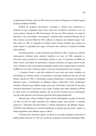 139 
ao planejamento familiar surge em 1983, através da criação do Programa de Atenção Integral 
da Saúde da Mulher (PAISM). 
Partindo de pesquisas documentais, investiguei o contexto que caracterizou as 
denúncias de que a população negra estaria sendo alvo de políticas controlistas, com viés 
racista, durante a década de 1980. O documento “O censo de 1980 no Brasil e no estado de 
São Paulo e suas curiosidades e preocupações”, idealizado pelo economista Benedito Pio da 
Silva, durante o governo Maluf em 1982, embasou as denúncias das militantes negras. Anos 
mais tarde, em 1986, as campanhas do médico baiano Elsimar Coutinho, que conferia um 
caráter negativo à reprodução dos negros, trouxeram mais subsídios às suspeitas levantadas 
pelas militantes. 
No mesmo período, os dados fornecidos pela PNAD de 1986, a respeito dos métodos 
contraceptivos utilizados pelas mulheres brasileiras nos anos de 1980, ampliaram as 
discussões acerca da prática da esterilização cirúrgica no país. O documento do IBGE que 
tornou oficial o alto índice de esterilizações cirúrgicas realizadas em regiões pobres do país 
como o Nordeste, onde a maior parte da população é parda e preta, segundo dados e categorias 
do IBGE, foi visto pelas “feministas negras” como mais um indicador das suas acusações. 
A denúncia levada a cabo pela militância de que havia uma maior incidência da 
esterilização nas mulheres negras se transformou na principal bandeira de luta das ativistas 
durante a década de 1990. A esterilização cirúrgica fundamentou a realização da Campanha 
Nacional Contra a Esterilização de Mulheres Negras (1990-1992). Nesta mobilização, 
militantes, afirmaram que mulheres negras eram mais esterilizadas como parte de um plano 
controlista direcionado a exterminar o povo negro. Contudo, pelos dados apurados na PNAD 
de 1986, acerca da esterilização cirúrgica, não foi possível constatar que as esterilizações 
estavam sendo aplicadas como forma de genocídio desse grupo populacional. 
Destaquei que a Ong de mulheres negras Geledés desempenhou um papel de destaque 
nas lutas em prol da saúde reprodutiva das mulheres negras nesse período. A entidade 
organizou o “Seminário Nacional Políticas e Direitos Reprodutivos das Mulheres Negras” 
(1993/SP), onde lideranças do movimento debateram as questões que envolviam a saúde e os 
direitos reprodutivos das mulheres negras no Brasil. 
O ativismo das “feministas negras” em defesa de sua saúde reprodutiva repercutiu no 
âmbito político nacional em 1993, por ocasião da realização da Comissão Parlamentar Mista 
 