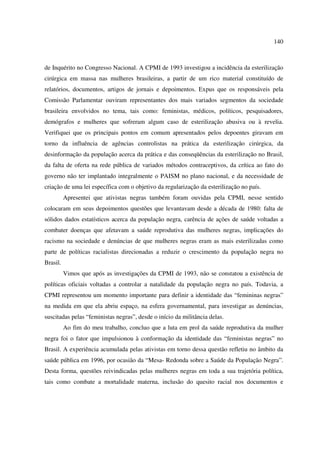 140 
de Inquérito no Congresso Nacional. A CPMI de 1993 investigou a incidência da esterilização 
cirúrgica em massa nas mulheres brasileiras, a partir de um rico material constituído de 
relatórios, documentos, artigos de jornais e depoimentos. Expus que os responsáveis pela 
Comissão Parlamentar ouviram representantes dos mais variados segmentos da sociedade 
brasileira envolvidos no tema, tais como: feministas, médicos, políticos, pesquisadores, 
demógrafos e mulheres que sofreram algum caso de esterilização abusiva ou à revelia. 
Verifiquei que os principais pontos em comum apresentados pelos depoentes giravam em 
torno da influência de agências controlistas na prática da esterilização cirúrgica, da 
desinformação da população acerca da prática e das conseqüências da esterilização no Brasil, 
da falta de oferta na rede pública de variados métodos contraceptivos, da crítica ao fato do 
governo não ter implantado integralmente o PAISM no plano nacional, e da necessidade de 
criação de uma lei específica com o objetivo da regularização da esterilização no país. 
Apresentei que ativistas negras também foram ouvidas pela CPMI, nesse sentido 
colocaram em seus depoimentos questões que levantavam desde a década de 1980: falta de 
sólidos dados estatísticos acerca da população negra, carência de ações de saúde voltadas a 
combater doenças que afetavam a saúde reprodutiva das mulheres negras, implicações do 
racismo na sociedade e denúncias de que mulheres negras eram as mais esterilizadas como 
parte de políticas racialistas direcionadas a reduzir o crescimento da população negra no 
Brasil. 
Vimos que após as investigações da CPMI de 1993, não se constatou a existência de 
políticas oficiais voltadas a controlar a natalidade da população negra no país. Todavia, a 
CPMI representou um momento importante para definir a identidade das “femininas negras” 
na medida em que ela abriu espaço, na esfera governamental, para investigar as denúncias, 
suscitadas pelas “feministas negras”, desde o início da militância delas. 
Ao fim do meu trabalho, concluo que a luta em prol da saúde reprodutiva da mulher 
negra foi o fator que impulsionou à conformação da identidade das “feministas negras” no 
Brasil. A experiência acumulada pelas ativistas em torno dessa questão refletiu no âmbito da 
saúde pública em 1996, por ocasião da “Mesa- Redonda sobre a Saúde da População Negra”. 
Desta forma, questões reivindicadas pelas mulheres negras em toda a sua trajetória política, 
tais como combate a mortalidade materna, inclusão do quesito racial nos documentos e 
 