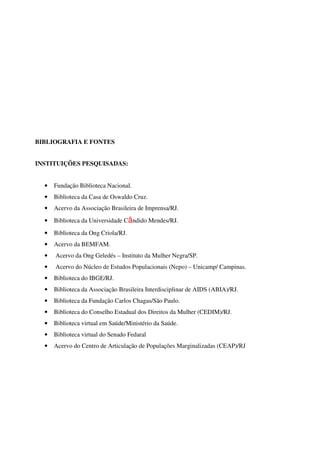 BIBLIOGRAFIA E FONTES 
INSTITUIÇÕES PESQUISADAS: 
• Fundação Biblioteca Nacional. 
• Biblioteca da Casa de Oswaldo Cruz. 
• Acervo da Associação Brasileira de Imprensa/RJ. 
• Biblioteca da Universidade Cândido Mendes/RJ. 
• Biblioteca da Ong Criola/RJ. 
• Acervo da BEMFAM. 
• Acervo da Ong Geledés – Instituto da Mulher Negra/SP. 
• Acervo do Núcleo de Estudos Populacionais (Nepo) – Unicamp/ Campinas. 
• Biblioteca do IBGE/RJ. 
• Biblioteca da Associação Brasileira Interdisciplinar de AIDS (ABIA)/RJ. 
• Biblioteca da Fundação Carlos Chagas/São Paulo. 
• Biblioteca do Conselho Estadual dos Direitos da Mulher (CEDIM)/RJ. 
• Biblioteca virtual em Saúde/Ministério da Saúde. 
• Biblioteca virtual do Senado Fedaral 
• Acervo do Centro de Articulação de Populações Marginalizadas (CEAP)/RJ 
 