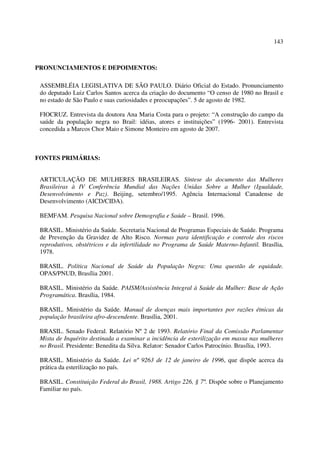 143 
PRONUNCIAMENTOS E DEPOIMENTOS: 
ASSEMBLÉIA LEGISLATIVA DE SÃO PAULO. Diário Oficial do Estado. Pronunciamento 
do deputado Luiz Carlos Santos acerca da criação do documento “O censo de 1980 no Brasil e 
no estado de São Paulo e suas curiosidades e preocupações”. 5 de agosto de 1982. 
FIOCRUZ. Entrevista da doutora Ana Maria Costa para o projeto: “A construção do campo da 
saúde da população negra no Brail: idéias, atores e instituições” (1996- 2001). Entrevista 
concedida a Marcos Chor Maio e Simone Monteiro em agosto de 2007. 
FONTES PRIMÁRIAS: 
ARTICULAÇÃO DE MULHERES BRASILEIRAS. Síntese do documento das Mulheres 
Brasileiras à IV Conferência Mundial das Nações Unidas Sobre a Mulher (Igualdade, 
Desenvolvimento e Paz). Beijing, setembro/1995. Agência Internacional Canadense de 
Desenvolvimento (AICD/CIDA). 
BEMFAM. Pesquisa Nacional sobre Demografia e Saúde – Brasil. 1996. 
BRASIL. Ministério da Saúde. Secretaria Nacional de Programas Especiais de Saúde. Programa 
de Prevenção da Gravidez de Alto Risco. Normas para identificação e controle dos riscos 
reprodutivos, obstétricos e da infertilidade no Programa de Saúde Materno-Infantil. Brasília, 
1978. 
BRASIL. Política Nacional de Saúde da População Negra: Uma questão de equidade. 
OPAS/PNUD, Brasília 2001. 
BRASIL. Ministério da Saúde. PAISM/Assistência Integral à Saúde da Mulher: Base de Ação 
Programática. Brasília, 1984. 
BRASIL. Ministério da Saúde. Manual de doenças mais importantes por razões étnicas da 
população brasileira afro-descendente. Brasília, 2001. 
BRASIL. Senado Federal. Relatório Nº 2 de 1993. Relatório Final da Comissão Parlamentar 
Mista de Inquérito destinada a examinar a incidência de esterilização em massa nas mulheres 
no Brasil. Presidente: Benedita da Silva. Relator: Senador Carlos Patrocínio. Brasília, 1993. 
BRASIL. Ministério da Saúde. Lei nº 9263 de 12 de janeiro de 1996, que dispõe acerca da 
prática da esterilização no país. 
BRASIL. Constituição Federal do Brasil, 1988. Artigo 226, § 7º. Dispõe sobre o Planejamento 
Familiar no país. 
 