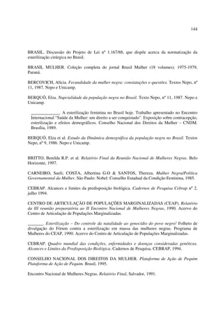 144 
BRASIL. Discussão do Projeto de Lei nº 1.167/88, que dispõe acerca da normatização da 
esterilização cirúrgica no Brasil. 
BRASIL MULHER. Coleção completa do jornal Brasil Mulher (18 volumes). 1975-1979, 
Paraná. 
BERCOVICH, Alícia. Fecundidade da mulher negra: constatações e questões. Textos Nepo, nº 
11, 1987. Nepo e Unicamp. 
BERQUÓ, Elza. Nupcialidade da população negra no Brasil. Texto Nepo, nº 11, 1987. Nepo e 
Unicamp. 
_____________. A esterilização feminina no Brasil hoje. Trabalho apresentado no Encontro 
Internacional “Saúde da Mulher: um direito a ser conquistado”. Exposição sobre contracepção, 
esterilização e efeitos demográficos. Conselho Nacional dos Direitos da Mulher – CNDM. 
Brasília, 1989. 
BERQUÓ, Elza et al. Estudo da Dinâmica demográfica da população negra no Brasil. Textos 
Nepo, nº 9, 1986. Nepo e Unicamp. 
BRITTO, Benilda R.P. et al. Relatório Final da Reunião Nacional de Mulheres Negras. Belo 
Horizonte, 1997. 
CARNEIRO, Sueli; COSTA, Albertina G.O & SANTOS, Thereza. Mulher Negra/Política 
Governamental da Mulher. São Paulo: Nobel: Conselho Estadual da Condição Feminina, 1985. 
CEBRAP. Alcances e limites da predisposição biológica. Cadernos de Pesquisa Cebrap nº 2, 
julho 1994. 
CENTRO DE ARTICULAÇÃO DE POPULAÇÕES MARGINALIZADAS (CEAP). Relatório 
da III reunião preparatória ao II Encontro Nacional de Mulheres Negras, 1990. Acervo do 
Centro de Articulação de Populações Marginalizadas. 
_______. Esterilização – Do controle da natalidade ao genocídio do povo negro! Folheto de 
divulgação do Fórum contra a esterilização em massa das mulheres negras. Programa de 
Mulheres do CEAP, 1990. Acervo do Centro de Articulação de Populações Marginalizadas. 
CEBRAP. Quadro mundial das condições, enfermidades e doenças consideradas genéticas. 
Alcances e Limites da Predisposição Biológica. Cadernos de Pesquisa. CEBRAP, 1994. 
CONSELHO NACIONAL DOS DIREITOS DA MULHER. Plataforma de Ação de Pequim 
Plataforma de Ação de Pequim. Brasil, 1995. 
Encontro Nacional de Mulheres Negras. Relatório Final, Salvador, 1991. 
 