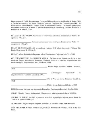 145 
Departamento de Saúde Reprodutiva e Pesquisa (SRP) da Organização Mundial de Saúde OMS 
e Escola Bloomenberg de Saúde Pública/ Centro de Programas de Comunicação (CPC) da 
Universidade Johns Hopkins, Projeto INFO. Planejamento Familiar: Um manual global para 
Prestadores de Serviços de Saúde. Capítulo 11 (Esterilização Feminina, p.165-183). Baltimore e 
Genebra: CPC e OMS, 2007. 
ESTADO DE SÃO PAULO. Preconceito no controle da natalidade. Estado de São Paulo, 5 de 
agosto de 1982, p.17. 
______________________. Deputado denuncia racismo em projeto. Estado de São Paulo, 10 
de agosto de 1982, p.9. 
FOLHA DE SÃO PAULO. Sob acusação de racismo, GAP afasta integrante. Folha de São 
Paulo, 11 de agosto de 1982, p. 6. 
FREJAT. Jofran. Relatório do Deputado Jofran Frejat sobre o Projeto de Lei nº 1.167/88. 
GELEDÉS-INSTITUTO DA MULHER NEGRA. Declaração de Itapecerica da Serra das 
mulheres Negras Brasileiras/ Seminário Nacional Políticas e Direitos Reprodutivos das 
mulheres negras. Itapecerica da Serra, São Paulo, 1993. 
________________________________________. Mulher Negra e Saúde. Cadernos Geledés 1, 
1991. 
_______________________________________. Esterilização: Impunidade ou 
Regulamentação? Cadernos Geledés 2, 1991. 
_______________________________________. Não à Pena de Morte. Cadernos Geledés 3, 
1992. 
_______________________________________. Mulher Negra. Cadernos Geledés 4, 1993. 
IBGE. Programa Nacional por Amostra de Domicílios (Suplemento Especial). Brasília, 1986. 
JORGE, Eduardo. Parecer do Deputado Eduardo Jorge sobre o projeto de Lei nº 1.167/88. 
JORNAL DA TARDE. No GAP, a proposta: esterilizar a população negra e parda. Jornal da 
Tarde, 6 de agosto de 1982, p.2. 
MULHERIO. Coleção completa do jornal Mulherio (39 volumes). 1981-1988, São Paulo. 
NÓS MULHERES. Coleção completa do jornal Nós Mulheres (8 volumes). 1976-1978), São 
Paulo. 
 