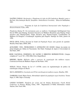 146 
NAÇÕES UNIDAS. Declaração e Plataforma de Ação da III Conferência Mundial contra o 
Racismo, Discriminação Racial, Xenofobia e Intolerâncias Correlatas. África do Sul/Durban, 
2001. 
__________________. Programa de Ação da Conferência Internacional sobre População e 
Desenvolvimento, Cairo, 1994. 
Plataforma Beijing 95. Um instrumento para as mulheres. Coordenação Sub-Regional Cone 
Sul de ONGs para Beijing; Secretaria Executiva de Mulheres Brasileiras para Beijing; Grupo 
iniciativa para Beijing-Chiele; Grupo Iniciativa para Pequim-Uruguai; Coordenadora de 
Mulheres do Paraguai e Coordenação Argentina para Pequim. Santiago do Chile, janeiro de 
1996. 
PNUD; OPAS. Política Nacional de Saúde da População Negra: uma questão de equidade. 
Brasília, Pnud, Opas, DFID, 2001. 
QUILOMBO: VIDA, PROBLEMMAS E ASPIRAÇÕES DO NEGRO. Edição fac-similar do 
jornal dirigido por Abdias do Nascimento. São Paulo: Fundação de Apoio à Universidade de 
São Paulo, 2003. 
REDE NACIONAL FEMINISTA DE SAÚDE E DIREITOS REPRODUTIVOS. Coleção 
completa (nº 1 ao nº 28 ). 1992-2006, Porto Alegre/Brasil. 
RIBEIRO, Matilde. Reflexões sobre o processo de organização das mulheres negras. 
Comissão do Fórum de Mulheres Negras de São Paulo. 1992. 
SEIXAS, Nelson. Projeto de Lei nº 1.167/88, acerca da regulamentação da prática da 
esterilização cirúrgica no Brasil. 
SILVA, BENEDITA. Conclusões da CPI de esterilização de mulheres negras. Brasília, 1992. 
TAMBURO, Estela Maria Garcia. Mortalidade infantil da população negra brasileira. Textos 
Nepo, 9, 1986. Nepo e Unicamp. 
UNITED NATIONS. Plataform for action and the Beijing Declaration. Fourth World 
Conference on Women, Beijing, China, 1995 . Departament of Public Information. United 
Nations, New York 1996. 
 