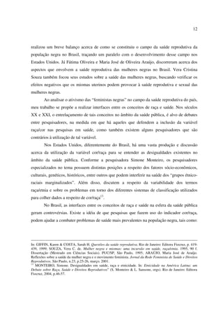 12 
realizou um breve balanço acerca de como se constituiu o campo da saúde reprodutiva da 
população negra no Brasil, traçando um paralelo com o desenvolvimento desse campo nos 
Estados Unidos. Já Fátima Oliveira e Maria José de Oliveira Araújo, discorreram acerca dos 
aspectos que envolvem a saúde reprodutiva das mulheres negras no Brasil. Vera Cristina 
Souza também focou seus estudos sobre a saúde das mulheres negras, buscando verificar os 
efeitos negativos que os miomas uterinos podem provocar à saúde reprodutiva e sexual das 
mulheres negras. 
Ao analisar o ativismo das “feministas negras” no campo da saúde reprodutiva do país, 
meu trabalho se propõe a realizar interfaces entre os conceitos de raça e saúde. Nos séculos 
XX e XXI, o entrelaçamento de tais conceitos no âmbito da saúde pública, é alvo de debates 
entre pesquisadores, na medida em que há aqueles que defendem a inclusão da variável 
raça/cor nas pesquisas em saúde, como também existem alguns pesquisadores que são 
contrários à utilização de tal variável. 
Nos Estados Unidos, diferentemente do Brasil, há uma vasta produção e discussão 
acerca da utilização da variável cor/raça para se entender as desigualdades existentes no 
âmbito da saúde pública. Conforme a pesquisadora Simone Monteiro, os pesquisadores 
especializados no tema possuem distintas posições a respeito dos fatores sócio-econômicos, 
culturais, genéticos, históricos, entre outros que podem interferir na saúde dos “grupos étnico-raciais 
marginalizados”. Além disso, discutem a respeito da variabilidade dos termos 
raça/etnia e sobre os problemas em torno dos diferentes sistemas de classificação utilizados 
para colher dados a respeito de cor/raça13. 
No Brasil, as interfaces entre os conceitos de raça e saúde na esfera da saúde pública 
geram controvérsias. Existe a idéia de que pesquisas que fazem uso do indicador cor/raça, 
podem ajudar a combater problemas de saúde mais prevalentes na população negra, tais como: 
In: GIFFIN, Karen & COSTA, Sarah H. Questões da saúde reprodutiva. Rio de Janeiro: Editora Fiocruz, p. 419- 
439, 1999; SOUZA, Vera C. de. Mulher negra e miomas: uma incursão em saúde, raça/etnia. 1995, 90 f. 
Dissertação (Mestrado em Ciências Sociais). PUC/SP, São Paulo, 1995; ARAÚJO, Maria José de Araújo. 
Reflexões sobre a saúde da mulher negra e o movimento feminista. Jornal da Rede Feminista de Saúde e Direitos 
Reprodutivos. São Paulo, n.23, p.25-26, março. 2001. 
13 MONTEIRO, Simone. Desigualdades em saúde, raça e etnicidade. In: Etnicidade na América Latina: um 
Debate sobre Raça, Saúde e Direitos Reprodutivos” (S. Monteiro & L. Sansone, orgs). Rio de Janeiro: Editora 
Fiocruz, 2004, p.46-57. 
 