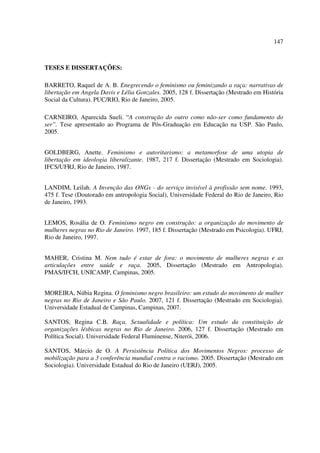 147 
TESES E DISSERTAÇÕES: 
BARRETO, Raquel de A. B. Enegrecendo o feminismo ou feminizando a raça: narrativas de 
libertação em Angela Davis e Lélia Gonzales. 2005, 128 f. Dissertação (Mestrado em História 
Social da Cultura). PUC/RIO, Rio de Janeiro, 2005. 
CARNEIRO, Aparecida Sueli. “A construção do outro como não-ser como fundamento do 
ser”. Tese apresentado ao Programa de Pós-Graduação em Educação na USP. São Paulo, 
2005. 
GOLDBERG, Anette. Feminismo e autoritarismo: a metamorfose de uma utopia de 
libertação em ideologia liberalizante. 1987, 217 f. Dissertação (Mestrado em Sociologia). 
IFCS/UFRJ, Rio de Janeiro, 1987. 
LANDIM, Leilah. A Invenção das ONGs - do serviço invisível à profissão sem nome. 1993, 
475 f. Tese (Doutorado em antropologia Social), Universidade Federal do Rio de Janeiro, Rio 
de Janeiro, 1993. 
LEMOS, Rosália de O. Feminismo negro em construção: a organização do movimento de 
mulheres negras no Rio de Janeiro. 1997, 185 f. Dissertação (Mestrado em Psicologia). UFRJ, 
Rio de Janeiro, 1997. 
MAHER, Cristina M. Nem tudo é estar de fora: o movimento de mulheres negras e as 
articulações entre saúde e raça. 2005, Dissertação (Mestrado em Antropologia). 
PMAS/IFCH, UNICAMP, Campinas, 2005. 
MOREIRA, Núbia Regina. O feminismo negro brasileiro: um estudo do movimento de mulher 
negras no Rio de Janeiro e São Paulo. 2007, 121 f. Dissertação (Mestrado em Sociologia). 
Universidade Estadual de Campinas, Campinas, 2007. 
SANTOS, Regina C.B. Raça, Sexualidade e política: Um estudo da constituição de 
organizações lésbicas negras no Rio de Janeiro. 2006, 127 f. Dissertação (Mestrado em 
Política Social). Universidade Federal Fluminense, Niterói, 2006. 
SANTOS, Márcio de O. A Persistência Política dos Movimentos Negros: processo de 
mobilização para a 3 conferência mundial contra o racismo. 2005. Dissertação (Mestrado em 
Sociologia). Universidade Estadual do Rio de Janeiro (UERJ), 2005. 
 