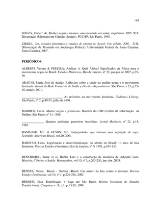 148 
SOUZA, Vera C. de. Mulher negra e miomas: uma incursão em saúde, raça/etnia. 1995, 90 f. 
Dissertação (Mestrado em Ciências Sociais). PUC/SP, São Paulo, 1995. 
ZIRBEL, Ilze. Estudos feministas e estudos de gênero no Brasil: Um debate. 2007, 212f. 
(Dissertação de Mestrado em Sociologia Política). Universidade Federal de Santa Catarina, 
Santa Catarina, 2007. 
PERIÓDICOS: 
ALBERTI, Verena & PEREIRA, Amílcar A. Qual África? Significados da África para o 
movimento negro no Brasil. Estudos Históricos, Rio de Janeiro, nº 39, jan-jun de 2007, p.25- 
56. 
ARAÚJO, Maria José de Araújo. Reflexões sobre a saúde da mulher negra e o movimento 
feminista. Jornal da Rede Feminista de Saúde e Direitos Reprodutivos. São Paulo, n.23, p.25- 
26, março. 2001. 
__________________________. As reflexões no movimento feminista. Cadernos Cebrap. 
São Paulo, nº 2, p.49-55, julho de 1994. 
BAIRROS, Luiza. Mulher negra e feminismo. Boletim do CIM (Centro de Informação da 
Mulher. São Paulo, nº 11, 1988. 
______________. Quantas anônimas guerreiras brasileiras. Jornal Mulherio, nº 22, p.15, 
1985. 
BAMSHAD, M.J. & OLSON, S.E. Ambiguidades que limitam uma definição de raça. 
Scientific American Brasil, vol.20, 2004. 
BARSTED, Leila. Legalização e descriminalização do aborto no Brasil: 10 anos de luta 
feminista. Revista Estudos Feministas, Rio de Janeiro, nº 0, 1992, p.104-130. 
BENCHIMOL, Jaime et al. Bertha Lutz e a construção da memória de Adolpho Lutz. 
História, Ciências e Saúde- Manguinhos, vol 10, nº1, p.203-250, jan.-abr. 2003. 
BENTES, Nilma. Brasil – Durban –Brasil: Um marco da luta contra o racismo. Revista 
Estudos Feministas, vol 10, nº 1, p.229-236, 2002 
BERQUÓ, Elza. Esterilização e Raça em São Paulo. Revista brasileira de Estudos 
Populacionais. Campinas, v.11, n.1, p. 19-26, 1994. 
 