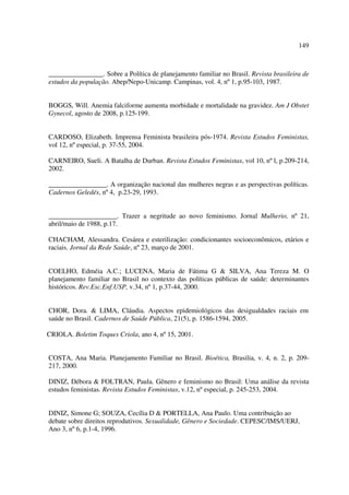 149 
________________. Sobre a Política de planejamento familiar no Brasil. Revista brasileira de 
estudos da população. Abep/Nepo-Unicamp. Campinas, vol. 4, nº 1, p.95-103, 1987. 
BOGGS, Will. Anemia falciforme aumenta morbidade e mortalidade na gravidez. Am J Obstet 
Gynecol, agosto de 2008, p.125-199. 
CARDOSO, Elizabeth. Imprensa Feminista brasileira pós-1974. Revista Estudos Feministas, 
vol 12, nº especial, p. 37-55, 2004. 
CARNEIRO, Sueli. A Batalha de Durban. Revista Estudos Feministas, vol 10, nº l, p.209-214, 
2002. 
_________________. A organização nacional das mulheres negras e as perspectivas políticas. 
Cadernos Geledés, nº 4, p.23-29, 1993. 
____________________. Trazer a negritude ao novo feminismo. Jornal Mulherio, nº 21, 
abril/maio de 1988, p.17. 
CHACHAM, Alessandra. Cesárea e esterilização: condicionantes socioeconômicos, etários e 
raciais. Jornal da Rede Saúde, nº 23, março de 2001. 
COELHO, Edméia A.C.; LUCENA, Maria de Fátima G & SILVA, Ana Tereza M. O 
planejamento familiar no Brasil no contexto das políticas públicas de saúde: determinantes 
históricos. Rev.Esc.Enf.USP, v.34, nº 1, p.37-44, 2000. 
CHOR, Dora. & LIMA, Cláudia. Aspectos epidemiológicos das desigualdades raciais em 
saúde no Brasil. Cadernos de Saúde Pública, 21(5), p. 1586-1594, 2005. 
CRIOLA. Boletim Toques Criola, ano 4, nº 15, 2001. 
COSTA, Ana Maria. Planejamento Familiar no Brasil. Bioética, Brasilia, v. 4, n. 2, p. 209- 
217, 2000. 
DINIZ, Débora & FOLTRAN, Paula. Gênero e feminismo no Brasil: Uma análise da revista 
estudos feministas. Revista Estudos Feministas, v.12, nº especial, p. 245-253, 2004. 
DINIZ, Simone G; SOUZA, Cecília D & PORTELLA, Ana Paulo. Uma contribuição ao 
debate sobre direitos reprodutivos. Sexualidade, Gênero e Sociedade. CEPESC/IMS/UERJ, 
Ano 3, nº 6, p.1-4, 1996. 
 