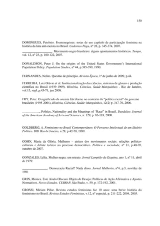 150 
DOMINGUES, Petrônio. Frentenegrinas: notas de um capítulo de participação feminina na 
história da luta anti-racista no Brasil. Cadernos Pagu, nº 28, p. 345-374, 2007. 
___________________. Movimento negro brasileiro: alguns apontamentos históricos. Tempo, 
vol. 12, nº 23, p. 100-122, 2007. 
DONALDSON, Peter J. On the origins of the United States Government´s International 
Population Policy. Population Studies, nº 44, p.385-399, 1990. 
FERNANDES, Nelito. Questão de princípio. Revista Época, 1º de junho de 2009, p.44. 
FERREIRA, Luiz Otávio et al. Institucionalização das ciências, sistemas de gênero e produção 
científica no Brasil (1939-1969). História, Ciências, Saúde-Manguinhos . Rio de Janeiro, 
vol.15, supl.,p.43-71, jun 2008. 
FRY, Peter. O significado da anemia falciforme no contexto da “política racial” do governo 
brasileiro (1995-2004), História, Ciências, Saúde: Manguinhos, 12(2) p .347-70, 2006. 
___________. Politics, Nationality and the Meanings of “Race” in Brazil. Daedalus: Journal 
of the American Academy of Arts and Sciences, n. 129, p. 83-118, 2000. 
GOLDBERG, A. Feminismo no Brasil Contemporâneo: O Percurso Intelectual de um Ideário 
Político. BIB. Rio de Janeiro, n.28, p.42-70, 1989. 
GOHN, Maria da Glória. Mulheres – atrizes dos movimentos sociais: relações político-culturais 
e debate teórico no processo democrático. Política e sociedade, nº 11, p.40-70, 
outubro de 2007. 
GONZALES, Lélia. Mulher negra: um retrato. Jornal Lampião da Esquina, ano 1, nº 11, abril 
de 1979. 
________________. Democracia Racial? Nada disso. Jornal Mulherio, nº4, p.3, nov/dez de 
1981 
GRIN, Monica. Este Ainda Obscuro Objeto de Desejo: Políticas de Ação Afirmativa e Ajustes 
Normativos. Novos Estudos. CEBRAP, São Paulo, v. 59, p. 172-192, 2001. 
GROSSI, Miriam Pillar. Revista estudos feministas faz 10 anos: uma breve história do 
feminismo no Brasil. Revista Estudos Feministas, v.12, nº especial, p. 211-222, 2004, 2005. 
 