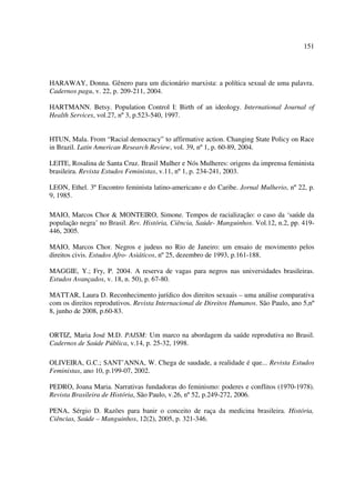 151 
HARAWAY, Donna. Gênero para um dicionário marxista: a política sexual de uma palavra. 
Cadernos pagu, v. 22, p. 209-211, 2004. 
HARTMANN. Betsy. Population Control I: Birth of an ideology. International Journal of 
Health Services, vol.27, nº 3, p.523-540, 1997. 
HTUN, Mala. From “Racial democracy” to affirmative action. Changing State Policy on Race 
in Brazil. Latin American Research Review, vol. 39, nº 1, p. 60-89, 2004. 
LEITE, Rosalina de Santa Cruz. Brasil Mulher e Nós Mulheres: origens da imprensa feminista 
brasileira. Revista Estudos Feministas, v.11, nº 1, p. 234-241, 2003. 
LEON, Ethel. 3º Encontro feminista latino-americano e do Caribe. Jornal Mulherio, nº 22, p. 
9, 1985. 
MAIO, Marcos Chor & MONTEIRO, Simone. Tempos de racialização: o caso da ‘saúde da 
população negra’ no Brasil. Rev. História, Ciência, Saúde- Manguinhos. Vol.12, n.2, pp. 419- 
446, 2005. 
MAIO, Marcos Chor. Negros e judeus no Rio de Janeiro: um ensaio de movimento pelos 
direitos civis. Estudos Afro- Asiáticos, nº 25, dezembro de 1993, p.161-188. 
MAGGIE, Y.; Fry, P. 2004. A reserva de vagas para negros nas universidades brasileiras. 
Estudos Avançados, v. 18, n. 50), p. 67-80. 
MATTAR, Laura D. Reconhecimento jurídico dos direitos sexuais – uma análise comparativa 
com os direitos reprodutivos. Revista Internacional de Direitos Humanos. São Paulo, ano 5,nº 
8, junho de 2008, p.60-83. 
ORTIZ, Maria José M.D. PAISM: Um marco na abordagem da saúde reprodutiva no Brasil. 
Cadernos de Saúde Pública, v.14, p. 25-32, 1998. 
OLIVEIRA, G.C.; SANT’ANNA, W. Chega de saudade, a realidade é que... Revista Estudos 
Feministas, ano 10, p.199-07, 2002. 
PEDRO, Joana Maria. Narrativas fundadoras do feminismo: poderes e conflitos (1970-1978). 
Revista Brasileira de História, São Paulo, v.26, nº 52, p.249-272, 2006. 
PENA, Sérgio D. Razões para banir o conceito de raça da medicina brasileira. História, 
Ciências, Saúde – Manguinhos, 12(2), 2005, p. 321-346. 
 