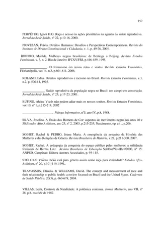 152 
PERPÉTUO, Ignez H.O. Raça e acesso às ações prioritárias na agenda da saúde reprodutiva. 
Jornal da Rede Saúde, nº 22, p.10-16, 2000. 
PIOVESAN, Flávia. Direitos Humanos: Desafios e Perspectivas Contemporâneas. Revista do 
Instituto de Direito Constitucional e Cidadania, v. 1, p. 49-76, 2005. 
RIBEIRO, Matilde. Mulheres negras brasileiras: de Bertioga a Beijing. Revista Estudos 
Feministas. v. 3, n. 2. Rio de Janeiro: IFCS/UFRJ, p.446-459, 1995. 
_________________. O feminismo em novas rotas e visões. Revista Estudos Feministas, 
Florianópolis, vol 14, n.3, p.801-811, 2006. 
ROLAND, Edna. Direitos reprodutivos e racismo no Brasil. Revista Estudos Feministas, v.3, 
n.2, p. 506-14, 1995. 
______________. Saúde reprodutiva da população negra no Brasil: um campo em construção. 
Jornal da Rede Saúde, nº 23, p.17-23, 2001. 
RUFINO, Alzira. Vocês não podem adiar mais os nossos sonhos. Revista Estudos Feministas, 
vol 10, nº 1, p.215-218, 2002 
___________________. Nzinga-Informativo, nº5, ano IV, p.8, 1988. 
SILVA, Joselina. A União dos Homens de Cor: aspectos do movimento negro dos anos 40 e 
50.Estudos Afro Asiáticos, ano 25, nº 2, 2003, p.215-235; Nascimento, op. cit ., p.206. 
SOIHET, Rachel & PEDRO, Joana Maria. A emergência da pesquisa da História das 
Mulheres e das Relações de Gênero. Revista Brasileira de História, v.27, p.281-300, 2007. 
SOIHET, Rachel. A pedagogia da conquista do espaço público pelas mulheres: a militância 
feminista de Bertha Lutz. Revista Brasileira de Educação Set/Out/Nov/Dez/2000, nº 15: 
ANPED. Campinas: Editora Autores Associados, p. 93-115. 
STOLCKE, Verena. Sexo está para gênero assim como raça para etnicidade? Estudos Afro- 
Asiáticos, nº 20, p.101-119, 1991. 
TRAVASSOS, Cláudia. & WILLIAMS, David. The concept and measurement of race and 
their relationship to public health: a review focused on Brazil and the United States. Cadernos 
de Saúde Pública, 20(3), p. 660-678, 2004. 
VILLAS, Leila, Controle da Natalidade: A polêmica continua. Jornal Mulherio, ano VII, nº 
28, p.8, mar/abr de 1987. 
 