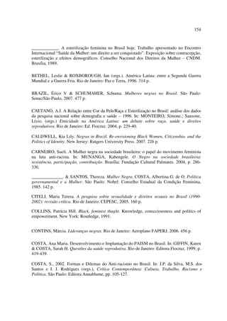154 
____________. A esterilização feminina no Brasil hoje. Trabalho apresentado no Encontro 
Internacional “Saúde da Mulher: um direito a ser conquistado”. Exposição sobre contracepção, 
esterilização e efeitos demográficos. Conselho Nacional dos Direitos da Mulher – CNDM. 
Brasília, 1989. 
BETHEL, Leslie & ROXBOROUGH, Ian (orgs.). América Latina: entre a Segunda Guerra 
Mundial e a Guerra Fria. Rio de Janeiro: Paz e Terra, 1996. 314 p. 
BRAZIL, Érico V & SCHUMAHER, Schuma. Mulheres negras no Brasil. São Paulo: 
Senac/São Paulo, 2007. 477 p. 
CAETANO, A.J. A Relação entre Cor da Pele/Raça e Esterilização no Brasil: análise dos dados 
da pesquisa nacional sobre demografia e saúde – 1996. In: MONTEIRO, Simone.; Sansone, 
Lívio. (orgs.) Etnicidade na América Latina: um debate sobre raça, saúde e direitos 
reprodutivos. Rio de Janeiro: Ed. Fiocruz. 2004, p. 229-40. 
CALDWELL, Kia Lily. Negras in Brazil. Re-envisioning Black Women, Citizenshio, and the 
Politics of Identity. New Jersey: Rutgers University Press. 2007. 226 p. 
CARNEIRO, Sueli. A Mulher negra na sociedade brasileira: o papel do movimento feminista 
na luta anti-racista. In: MUNANGA, Kabengele. O Negro na sociedade brasileira: 
resistência, participação, contribuição. Brasília: Fundação Cultural Palmares. 2004, p. 286- 
336. 
______________. & SANTOS, Thereza. Mulher Negra. COSTA, Albertina G. de O. Política 
governamental e a Mulher. São Paulo: Nobel: Conselho Estadual da Condição Feminina, 
1985. 142 p. 
CITELI, Maria Teresa. A pesquisa sobre sexualidade e direitos sexuais no Brasil (1990- 
2002): revisão crítica. Rio de Janeiro: CEPESC, 2005. 160 p. 
COLLINS, Patrícia Hill. Black, feminist thught. Knowledge, conscciousness and politics of 
empowerment. New York: Routledge, 1991. 
CONTINS, Márcia. Lideranças negras. Rio de Janeiro: Aeroplano FAPERJ, 2006. 456 p. 
COSTA, Ana Maria. Desenvolvimento e Implantação do PAISM no Brasil. In: GIFFIN, Karen 
& COSTA, Sarah H. Questões da saúde reprodutiva. Rio de Janeiro: Editora Fiocruz, 1999, p. 
419-439. 
COSTA, S., 2002. Formas e Dilemas do Anti-racismo no Brasil. In: J.P. da Silva, M.S. dos 
Santos e I. J. Rodrigues (orgs.), Crítica Contemporânea: Cultura, Trabalho, Racismo e 
Política. São Paulo: Editora Annablume, pp. 105-127. 
 