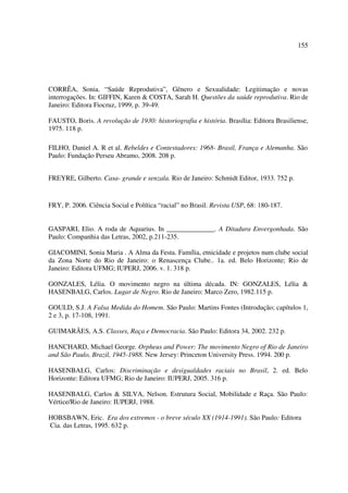 155 
CORRÊA, Sonia. “Saúde Reprodutiva”, Gênero e Sexualidade: Legitimação e novas 
interrogações. In: GIFFIN, Karen & COSTA, Sarah H. Questões da saúde reprodutiva. Rio de 
Janeiro: Editora Fiocruz, 1999, p. 39-49. 
FAUSTO, Boris. A revolução de 1930: historiografia e história. Brasília: Editora Brasiliense, 
1975. 118 p. 
FILHO, Daniel A. R et al. Rebeldes e Contestadores: 1968- Brasil, França e Alemanha. São 
Paulo: Fundação Perseu Abramo, 2008. 208 p. 
FREYRE, Gilberto. Casa- grande e senzala. Rio de Janeiro: Schmidt Editor, 1933. 752 p. 
FRY, P. 2006. Ciência Social e Política “racial” no Brasil. Revista USP, 68: 180-187. 
GASPARI, Elio. A roda de Aquarius. In ______________. A Ditadura Envergonhada. São 
Paulo: Companhia das Letras, 2002, p.211-235. 
GIACOMINI, Sonia Maria . A Alma da Festa. Família, etnicidade e projetos num clube social 
da Zona Norte do Rio de Janeiro: o Renascença Clube.. 1a. ed. Belo Horizonte; Rio de 
Janeiro: Editora UFMG; IUPERJ, 2006. v. 1. 318 p. 
GONZALES, Lélia. O movimento negro na última década. IN: GONZALES, Lélia & 
HASENBALG, Carlos. Lugar de Negro. Rio de Janeiro: Marco Zero, 1982.115 p. 
GOULD, S.J. A Falsa Medida do Homem. São Paulo: Martins Fontes (Introdução; capítulos 1, 
2 e 3, p. 17-108, 1991. 
GUIMARÃES, A.S. Classes, Raça e Democracia. São Paulo: Editora 34, 2002. 232 p. 
HANCHARD, Michael George. Orpheus and Power: The movimento Negro of Rio de Janeiro 
and São Paulo, Brazil, 1945-1988. New Jersey: Princeton University Press. 1994. 200 p. 
HASENBALG, Carlos: Discriminação e desigualdades raciais no Brasil, 2. ed. Belo 
Horizonte: Editora UFMG; Rio de Janeiro: IUPERJ, 2005. 316 p. 
HASENBALG, Carlos & SILVA, Nelson. Estrutura Social, Mobilidade e Raça. São Paulo: 
Vértice/Rio de Janeiro: IUPERJ, 1988. 
HOBSBAWN, Eric. Era dos extremos - o breve século XX (1914-1991). São Paulo: Editora 
Cia. das Letras, 1995. 632 p. 
 