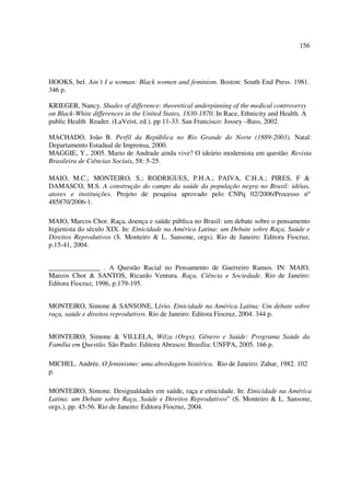 156 
HOOKS, bel. Ain´t I a woman: Black women and feminism. Boston: South End Press. 1981. 
346 p. 
KRIEGER, Nancy. Shades of difference: theoretical underpinning of the medical controversy 
on Black-White differences in the United States, 1830-1870. In Race, Ethnicity and Health. A 
public Health Reader. (LaVeist, ed.). pp 11-33. San Francisco: Jossey –Bass, 2002. 
MACHADO, João B. Perfil da República no Rio Grande do Norte (1889-2003). Natal: 
Departamento Estadual de Imprensa, 2000. 
MAGGIE, Y., 2005. Mario de Andrade ainda vive? O ideário modernista em questão. Revista 
Brasileira de Ciências Sociais, 58: 5-25. 
MAIO, M.C.; MONTEIRO, S.; RODRIGUES, P.H.A.; PAIVA, C.H.A.; PIRES, F & 
DAMASCO, M.S. A construção do campo da saúde da população negra no Brasil: idéias, 
atores e instituições. Projeto de pesquisa aprovado pelo CNPq 02/2006/Processo nº 
485870/2006-1. 
MAIO, Marcos Chor. Raça, doença e saúde pública no Brasil: um debate sobre o pensamento 
higienista do século XIX. In: Etnicidade na América Latina: um Debate sobre Raça, Saúde e 
Direitos Reprodutivos (S. Monteiro & L. Sansone, orgs). Rio de Janeiro: Editora Fiocruz, 
p.15-41, 2004. 
_______________ . A Questão Racial no Pensamento de Guerreiro Ramos. IN: MAIO, 
Marcos Chor & SANTOS, Ricardo Ventura. Raça, Ciência e Sociedade. Rio de Janeiro: 
Editora Fiocruz, 1996, p.179-195. 
MONTEIRO, Simone & SANSONE, Lívio. Etnicidade na América Latina: Um debate sobre 
raça, saúde e direitos reprodutivos. Rio de Janeiro: Editora Fiocruz, 2004. 344 p. 
MONTEIRO, Simone & VILLELA, Wilza (Orgs). Gênero e Saúde: Programa Saúde da 
Família em Questão. São Paulo: Editora Abrasco; Brasília: UNFPA, 2005. 166 p. 
MICHEL. Andrée. O feminismo: uma abordagem histórica. Rio de Janeiro: Zahar, 1982. 102 
p. 
MONTEIRO, Simone. Desigualdades em saúde, raça e etnicidade. In: Etnicidade na América 
Latina: um Debate sobre Raça, Saúde e Direitos Reprodutivos” (S. Monteiro & L. Sansone, 
orgs.), pp. 45-56. Rio de Janeiro: Editora Fiocruz, 2004. 
 