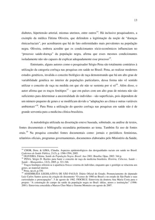 13 
diabetes, hipertensão arterial, miomas uterinos, entre outros14. Há inclusive pesquisadores, a 
exemplo da médica Fátima Oliveira, que defendem a legitimação da noção de “doenças 
étnicas/raciais”, por acreditarem que há de fato enfermidades mais prevalentes na população 
negra. Oliveira, embora acredite que os condicionantes sócio-econômicos influenciam no 
“processo saúde-doença” da população negra, afirma que esses mesmos condicionantes 
isoladamente não são capazes de explicar adequadamente esse processo15. 
Entretanto, alguns autores como o pesquisador Sérgio Pena são totalmente contrários à 
utilização da categoria cor/raça nas pesquisas em saúde no Brasil. Pena, ao realizar modernos 
estudos genéticos, invalida o conceito biológico de raça demonstrando que há um alto grau de 
variabilidade genética no interior de populações particulares, dessa forma não vê sentido 
utilizar o conceito de raça na medida em que ele não se sustenta por si só16. Além disso, o 
autor afirma que os traços fenótipos17 – que em países com um alto grau de mistura não são 
suficientes para determinar a ancestralidade do indivíduo - são superficiais, pois dependem de 
um número pequeno de genes e se modificam devido a “adaptações ao clima e outras variáveis 
ambientais”18. Para Pena a utilização do quesito cor/raça nas pesquisas em saúde não é de 
grande serventia para a medicina clínica brasileira. 
A metodologia utilizada na dissertação esteve baseada, sobretudo, na análise de textos, 
fontes documentais e bibliografia secundária pertinentes ao tema. Também fiz uso de fontes 
orais.19 Na pesquisa consultei fontes documentais como: jornais e periódicos feministas, 
relatórios oficiais, programas governamentais, documentos elaborados pelo Ministério da Saúde, 
14 CHOR, Dora. & LIMA, Cláudia. Aspectos epidemiológicos das desigualdades raciais em saúde no Brasil. 
Cadernos de Saúde Pública, 21(5), p. 1586-1594, 2005. 
15 OLIVEIRA, Fátima. Saúde da População Negra. Brasil: Ano 2001. Brasília: Opas, 2003. 344 p. 
16 PENA, Sérgio D. Razões para banir o conceito de raça da medicina brasileira. História, Ciências, Saúde – 
Saúde – Manguinhos, 12(2), 2005, p. 321-346. 
17 Traços fenótipos referem-se à aparência física e externa do indivíduo, enquanto que o genótipo se relaciona aos 
genes, ao material interior. 
18 Pena, op.cit.,p.330. 
19 ASSEMBLÉIA LEGISLATIVA DE SÃO PAULO. Diário Oficial do Estado. Pronunciamento do deputado 
Luiz Carlos Santos acerca da criação do documento “O censo de 1980 no Brasil e no estado de São Paulo e suas 
curiosidades e preocupações”. 5 de agosto de 1982. FIOCRUZ. Entrevista da doutora Ana Maria Costa para o 
projeto: “A construção do campo da saúde da população negra no Brail: idéias, atores e instituições” (1996- 
2001). Entrevista concedida a Marcos Chor Maio e Simone Monteiro em agosto de 2007. 
 