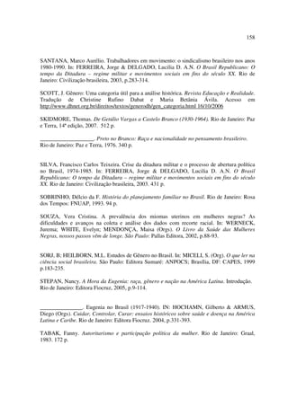 158 
SANTANA, Marco Aurélio. Trabalhadores em movimento: o sindicalismo brasileiro nos anos 
1980-1990. In: FERREIRA, Jorge & DELGADO, Lucilia D. A.N. O Brasil Republicano: O 
tempo da Ditadura – regime militar e movimentos sociais em fins do século XX. Rio de 
Janeiro: Civilização brasileira, 2003, p.283-314. 
SCOTT, J. Gênero: Uma categoria útil para a análise histórica. Revista Educação e Realidade. 
Tradução de Christine Rufino Dabat e Maria Betânia Ávila. Acesso em 
http://www.dhnet.org.br/direitos/textos/generodh/gen_categoria.html 16/10/2006 
SKIDMORE, Thomas. De Getúlio Vargas a Castelo Branco (1930-1964). Rio de Janeiro: Paz 
e Terra, 14ª edição, 2007. 512 p. 
___________________. Preto no Branco: Raça e nacionalidade no pensamento brasileiro. 
Rio de Janeiro: Paz e Terra, 1976. 340 p. 
SILVA, Francisco Carlos Teixeira. Crise da ditadura militar e o processo de abertura política 
no Brasil, 1974-1985. In: FERREIRA, Jorge & DELGADO, Lucilia D. A.N. O Brasil 
Republicano: O tempo da Ditadura – regime militar e movimentos sociais em fins do século 
XX. Rio de Janeiro: Civilização brasileira, 2003. 431 p. 
SOBRINHO, Délcio da F. História do planejamento familiar no Brasil. Rio de Janeiro: Rosa 
dos Tempos: FNUAP, 1993. 94 p. 
SOUZA, Vera Cristina. A prevalência dos miomas uterinos em mulheres negras? As 
dificuldades e avanços na coleta e análise dos dados com recorte racial. In: WERNECK, 
Jurema; WHITE, Evelyn; MENDONÇA, Maisa (Orgs). O Livro da Saúde das Mulheres 
Negras, nossos passos vêm de longe. São Paulo: Pallas Editora, 2002, p.88-93. 
SORJ, B; HEILBORN, M.L. Estudos de Gênero no Brasil. In: MICELI, S. (Org). O que ler na 
ciência social brasileira. São Paulo: Editora Sumaré: ANPOCS; Brasília, DF: CAPES, 1999 
p.183-235. 
STEPAN, Nancy. A Hora da Eugenia: raça, gênero e nação na América Latina. Introdução. 
Rio de Janeiro: Editora Fiocruz, 2005, p.9-114. 
_______________. Eugenia no Brasil (1917-1940). IN: HOCHAMN, Gilberto & ARMUS, 
Diego (Orgs). Cuidar, Controlar, Curar: ensaios históricos sobre saúde e doença na América 
Latina e Caribe. Rio de Janeiro: Editora Fiocruz. 2004, p.331-393. 
TABAK, Fanny. Autoritarismo e participação política da mulher. Rio de Janeiro: Graal, 
1983. 172 p. 
 