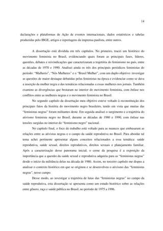 14 
declarações e plataformas de Ação de eventos internacionais, dados estatísticos e tabelas 
produzidas pelo IBGE, artigos e reportagens da imprensa paulista, entre outros. 
A dissertação está dividida em três capítulos. No primeiro, tracei um histórico do 
movimento feminista no Brasil, evidenciando quais foram as principais fases, líderes, 
questões, debates e reivindicações que caracterizaram a trajetória do feminismo no país, entre 
as décadas de 1970 e 1990. Analisei ainda os três dos principais periódicos feministas do 
período: “Mulherio”, “Nós Mulheres” e o “Brasil Mulher”, com um duplo objetivo: investigar 
as questões de maior destaque debatidas pelas feministas na época e evidenciar como se dava 
a inserção da mulher negra e das temáticas relacionadas a essas mulheres nos jornais. Também 
examino as divergências que brotaram no interior do movimento feminista, com ênfase nos 
conflitos entre as mulheres negras e o movimento feminista no Brasil. 
No segundo capítulo da dissertação meu objetivo esteve voltado à reconstituição dos 
principais fatos da história do movimento negro brasileiro, tendo em vista que muitas das 
“feministas negras” foram militantes deste. Em seguida analisei o surgimento e a trajetória do 
ativismo feminista negro no Brasil, durante as décadas de 1980 e 1990, com ênfase nas 
tensões surgidas no interior do “feminismo negro” nacional. 
No capítulo final, o foco do trabalho está voltado para as nuances que embasaram as 
relações entre as ativistas negras e o campo da saúde reprodutiva no Brasil. Para abordar tal 
tema achei pertinente apresentar alguns conceitos relacionados a essa temática: saúde 
reprodutiva, saúde sexual, direitos reprodutivos, direitos sexuais e planejamento familiar. 
Após a caracterização desse panorama inicial, o cerne da pesquisa é a exposição da 
importância que a questão da saúde sexual e reprodutiva adquiriu para as “feministas negras” 
desde o início da militância delas na década de 1980. Assim, no terceiro capítulo me dispus a 
analisar o contexto histórico em que se originou e se desenvolveu o ativismo das “feministas 
negras”, nesse campo. 
Desse modo, ao investigar a trajetória de lutas das “feministas negras” no campo da 
saúde reprodutiva, esta dissertação se apresenta como um estudo histórico sobre as relações 
entre gênero, raça e saúde pública no Brasil, no período de 1975 a 1996. 
 